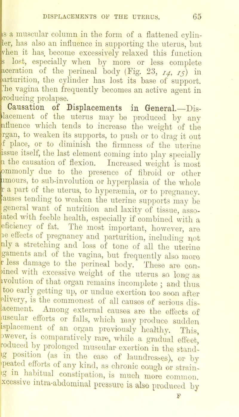 S a muscular column in the form of a flattened cylin- ler, lias also an influence in supporting the uterus, but vhen it has. become excessively relaxed this function 3 lopt, especially when by more or less complete aceration of the perineal body (Fig. 23, /j) in •arturition, the cylinder has lost its base of support, le vagina then frequently becomes an active agent in •reducing prolapse. Causation of Displacements in General.—Dis- placement of the uterus may be produced by any ifluence which tends to increase the weight of the rgan, to weaken its supports, to push or to drag it out f place, or to diminish the firmness of the uterine issue itself, the last element coming into play specially l the causation of flexion. Increased weight is most ommonly clue to the presence of fibroid or other amours, to sub-involution or hyperplasia of the whole r a part of the uterus, to hyperemia, or to pregnancy, lauses tending to weaken the uterine supports may be | general want of nutrition and laxity of tissue, assoc- iated with feeble health, especially if combined with a deficiency of fat. The most important, however, are ae effects of pregnancy and parturition, including not nly a stretching and loss of tone of all the uterine gaments and of the vagina, but frequently also more ■r less damage to the perineal body. These are con- omed with excessive weight of the uterus so long as avolution of that organ remains incomplete j and thus too early getting up, or undue exertion too soon after ehvery, is the commonest of all causes of serious dis- lacement. Among external causes are the effects of [uscular efforts or falls, which may produce sudden ^placement of an organ previously healthy. This, owever, is comparatively rare, while a gradual effect^ reduced by prolonged muscular exertion in the stand' g position (as in the ease of laundresses), or by peated efforts of any kind, as chronic cough or strain- ig m habitual constipation, is much more common xcessive intra-abdominal pressure is also produced by