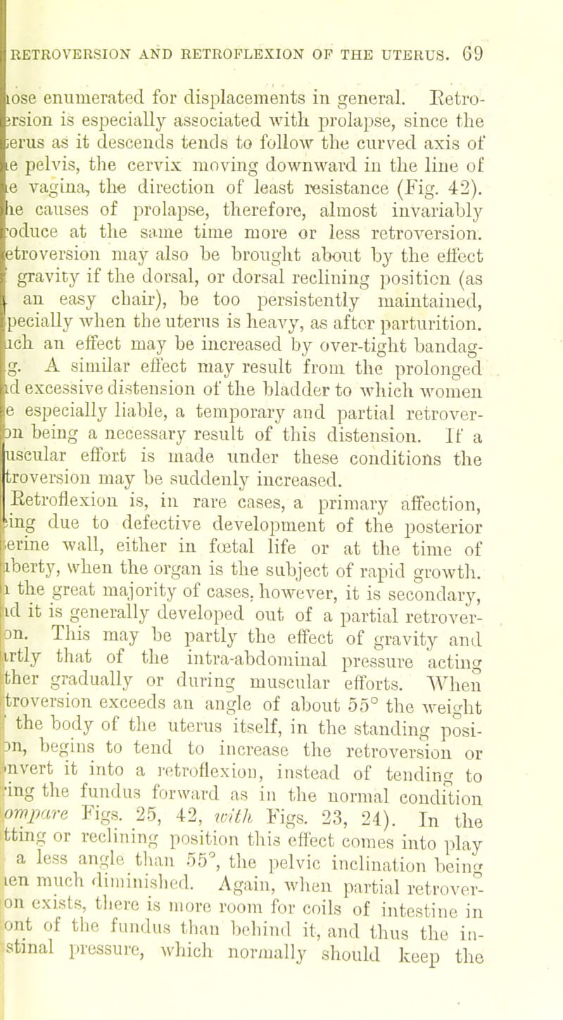 tose enumerated for displacements in general. Betro- ;rsion is especially associated with prolapse, since the ;erus as it descends tends to follow the curved axis of .e pelvis, the cervix moving downward in the line of e vagina, the direction of least resistance (Fig. 42). le causes of prolapse, therefore, almost invariably •oduce at the same time more or less retroversion, etroversion may also be brought about by the effect gravity if the dorsal, or dorsal reclining position (as an easy chair), be too persistently maintained, pecially when the uterus is heavy, as after parturition, ich an effect may be increased by over-tight bandag- g. A similar effect may result from the prolonged id excessive distension of the bladder to which women e especially liable, a temporary and partial retrover- m being a necessary result of this distension. If a useular effort is made under these conditions the troversion may be suddenly increased. Eetrofiexion is, in rare cases, a primary affection, [sing due to defective development of the posterior erine wall, either in foetal life or at the time of liberty, when the organ is the subject of rapid growth. 1 the great majority of cases, however, it is secondary, lid it is generally developed out of a partial retrover- on. This may be partly the effect of gravity and tirtly that of the intra-abdominal pressure acting tther gradually or during muscular efforts. When (itroversion exceeds an angle of about 55° the weight | the body of the uterus itself, in the standing posi- on, begins to tend to increase the retroversion or •nvert it into a retroflexion, instead of tending to •ing the fundus forward as in the normal condition ompare Figs. 25, 42, with Figs. 23, 24). In the tfcing or reclining position this effect comes into play a less angle than 55°, the pelvic inclination bein len mud! diminished. Again, when partial retrove£ on exists, there is more loom for coils of intestine in ont of tli.' fundus than behind it, and thus the in- stmal pressure, which normally should keep the