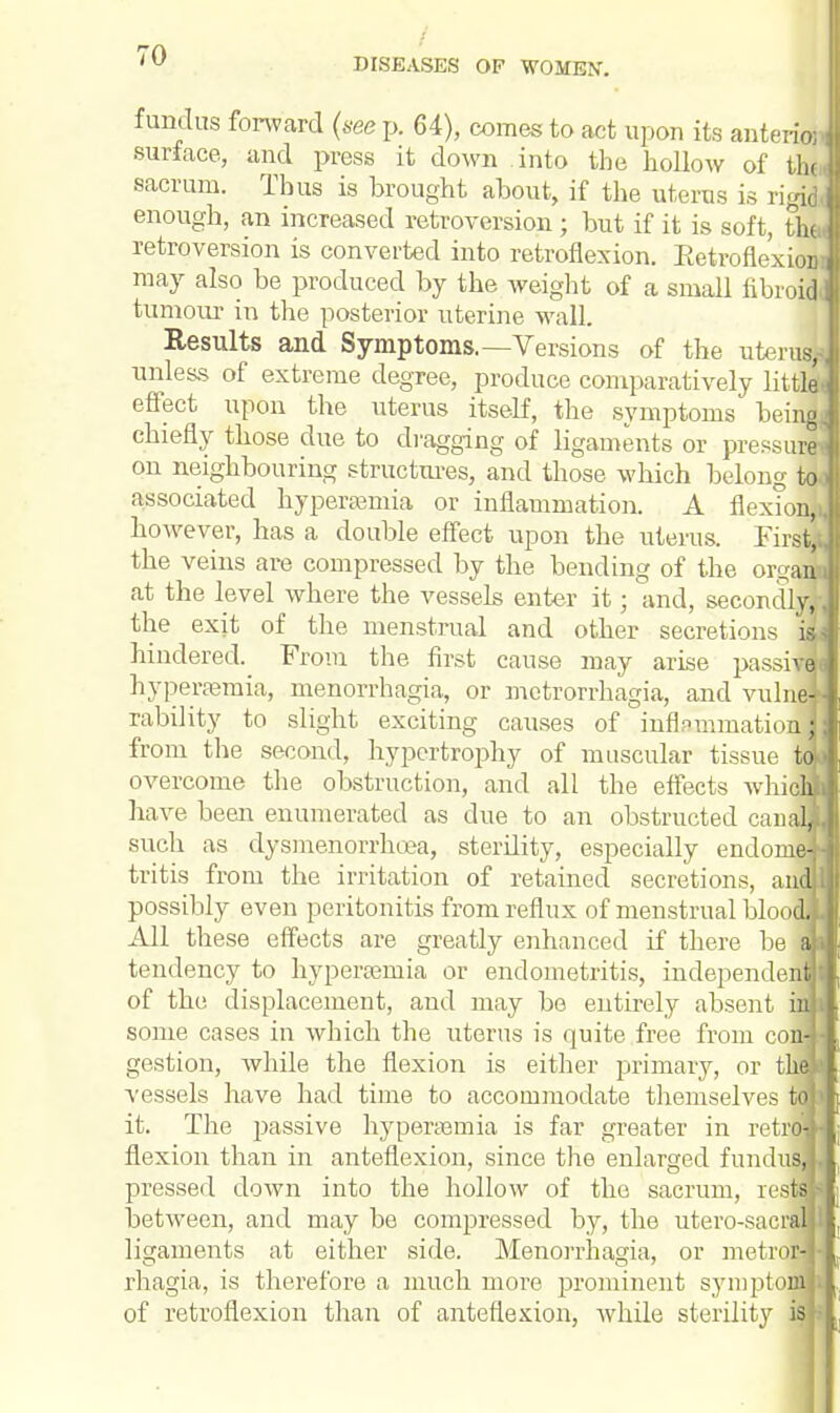 DISEASES OF WOMEN'. fundus forward (see p. 64), comes to act upon its anteriof surface, and press it down into the hollow of the sacrum. Thus is brought about, if the uterus is rigid enough, an increased retroversion ; but if it is soft, the retroversion is converted into retroflexion. Retroflexion may also be produced by the weight of a small fibroid tumour in the posterior uterine wall. Results and Symptoms.—Versions of the uterud unless of extreme degree, produce comparatively littla effect upon the uterus itself, the symptoms being chiefly those due to dragging of ligaments or pressure on neighbouring structures, and those which belong to associated hyperemia or inflammation. A flexion, however, has a double effect upon the uterus. First; the veins are compressed by the bending of the or^ani at the level where the vessels enter it; and, secondly, the exit of the menstrual and other secretions i hindered. From the first cause may arise passii hyperaemia, monorrhagia, or metrorrhagia, and vulne rability to slight exciting causes of inflammation from the second, hypertrophy of muscular tissue! overcome the obstruction, and all the effects whi have been enumerated as due to an obstructed can, such as dysmenorrhoea, sterility, especially endomi tritis from the irritation of retained secretions, ar possihly even peritonitis from reflux of menstrual bloo All these effects are greatly enhanced if there be tendency to hyperemia or endometritis, independe: of the displacement, and may be entirely absent : some cases in which the uterus is quite free from co gestion, while the flexion is either primary, or t vessels have had time to accommodate themselves it. The jussive hyperemia is far greater in retrci flexion than in anteflexion, since the enlarged fundu pressed down into the hollow of the sacrum, res between, and may be compressed by, the utero-saei1; ligaments at either side. Menorrhagia, or metro! rhagia, is therefore a much more prominent symptofi of retroflexion than of anteflexion, while sterility