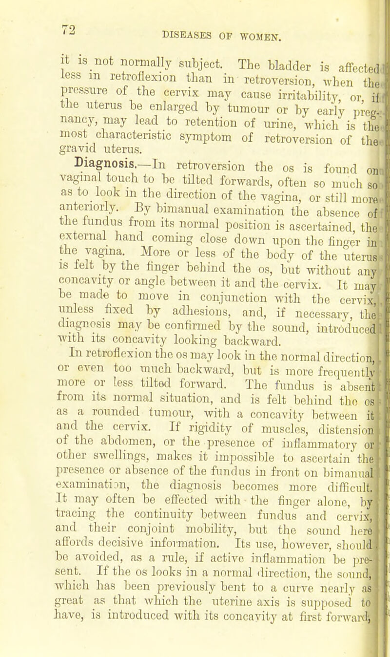 it is not normally subject. The bladder is affected, less m retroflexion than in retroversion, when thei pressure of the cervix may cause irritability, or il the uterus be enlarged by tumour or by early preg- nancy, may lead to retention of urine, which is the, most characteristic symptom of retroversion of the* gravid uterus. Diagnosis.—In retroversion the os is found on vaginal touch to be tilted forwards, often so much sofc as to look m the direction of the vagina, or still moreE anteriorly. By bimanual examination the absence o$ the fundus from its normal position is ascertained thek external hand coming close down upon the finger hn the vagina. More or less of the body of the uterus* is felt by the finger behind the os, but without any concavity or angle between it and the cervix. It may); be made to move in conjunction with the cervix unless fixed by adhesions, and, if necessary, thefe diagnosis may be confirmed by the sound, introduced! with its concavity looking backward. In retroflexion the os may look in the normal directioM or even too much backward, but is more frequently* more or less tilted forward. The fundus is absent! from its normal situation, and is felt behind the osk as a rounded tumour, with a concavity between itt and the cervix. If rigidity of muscles, distension of the abdomen, or the presence of inflammatory of other swellings, makes it impossible to ascertain th| presence or absence of the fundus in front on bimanul1 examination, the diagnosis becomes more difficult. It may often be effected with the finger alone, b tracing the continuity between fundus and cervisl and their conjoint mobility, but the sound here affords decisive information. Its use, however, should' be avoided, as a rule, if active inflammation be prl sent. If the os looks in a normal direction, the sound, which has been previously bent to a curve nearly as great as that which the uterine axis is supposed t| have, is introduced with its concavity at first forwarl