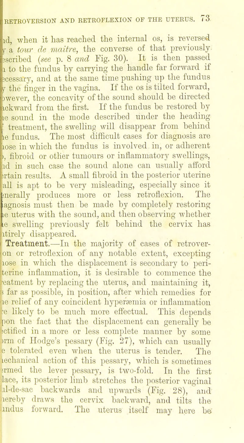 id, when it has reached the internal os, is reversed y a tour de maitre, the converse of that previously scribed (see p. 8 and Fig. 30). It is then passed 1 to the fundus by carrying the handle far forward if icessary, and at the same time pushing up the fundus j the finger in the vagina. If the os is tilted forward, jwever, the concavity of the sound should be directed ickward from the first. If the fundus be restored by ie sound in the mode described under the heading : treatment, the swelling will disappear from behind ie fundus. The most difficult cases for diagnosis are tose in which the fundus is involved in, or adherent », fibroid or other tumours or inflammatory swellings, id in such case the sound alone can usually afford brtain results. A small fibroid in the posterior uterine fall is apt to be very misleading, especially since it snerally produces more or less retroflexion. The agnosis must then be made by completely restoring Le uterus with the sound, and then observing whether ie swelling previously felt behind the cervix has ntirely disappeared. Treatment.—In the majority of cases of retrover- on or retroflexion of any notable extent, excepting iiose in which the displacement is secondary to peri- fterine inflammation, it is desirable to commence the featment by replacing the uterus, and maintaining it, I far as possible, in position, after which remedies for he relief of any coincident hyperemia or inflammation re likely to be much more effectual. This depends jipon the fact that the displacement can generally be jctified in a more or less complete manner by some ibrm of Hodge's pessary (Fig. 27), which can usually p tolerated even when the uterus is tender. The iechanical action of this pessary, Avhich is sometimes tamed the lever pessary, is two-fold. In the first ilace, its posterior limb stretches the posterior vaginal Lil-de-sac backwards and upwards (Fig. 28), and lereby draws the cervix backward, and tilts the Indus forward. The uterus itself may here be