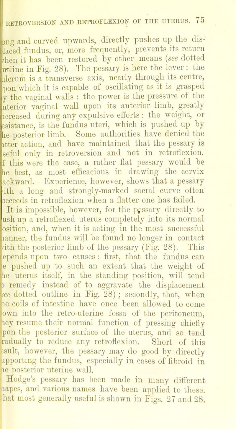 tng and curved upwards, directly pushes up the dis- [laced fundus, or, more frequently, prevents its return Ihen it has been restored by other means (see dotted Ltline in Fig. 28). The pessary is here the lever : the Idcrum is a transverse axis, nearly through its centre, [pon which it is capable of oscillating as it is grasped y the vaginal walls : the power is the pressure of the uterior vaginal wall upon its anterior limb, greatly lcreased during any expulsive efforts : the weight, or distance, is the fundus uteri, which is pushed up by le posterior limb. Some authorities have denied the ttter action, and have maintained that the pessary is seful only in retroversion and not in retroflexion, f this were the case, a rather flat pessary would be le best, as most efficacious in drawing the cervix ackward. Experience, however, shows that a pessary ith a long and strongly-marked sacral curve often icceeds in retroflexion when a flatter one has failed. It is impossible, however, for the pessary directly to ush up a retroflexed uterus completely into its normal osition, and, when it is acting in the most successful lanner, the fundus will be found no longer in contact ath the posterior limb of the pessary (Fig. 28). This spends upon two causes : first, that the fundus can e pushed up to such an extent that the weight of he uterus itself, in the standing position, will tend d remedy instead of to aggravate the displacement lee dotted outline in Fig. 28); secondly, that, when ie coils of intestine have once been allowed to come lown into the retro-uterine fossa of the peritoneum, ley resume their normal function of pressing chiefly pon the posterior surface of the uterus, and so tend radually to reduce any retroflexion. Short of this isult, however, the pessary may do good by directly apporting the fundus, especially in cases of fibroid in ao posterior uterine wall. i Hodge's pessary has been made in many different 'rapes, and various names have been applied to these, i hat most generally useful is shown in Figs. 27 and 28.