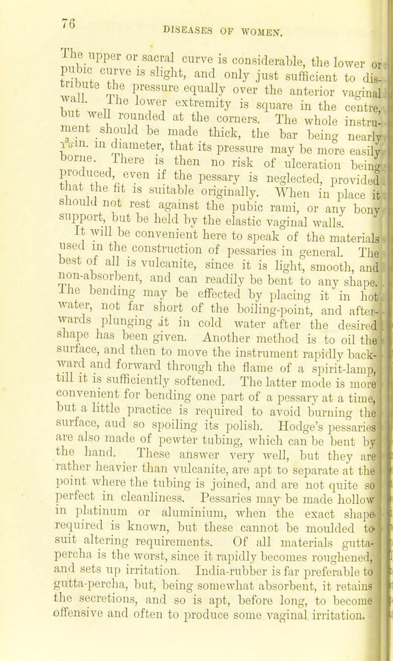 The upper or sacral curve is considerable, the lower or WW T 18 Slight' and °nly J'ust suffici™t to dl w,l S? ?,eSSUre 6qUally 0ver the anterior vagirJ fw ,fhe lo™r ext™*% is square in the centra but well rounded at the corners. The whole instrS ment should be made thick, the bar being nearly i Tin. m diameter, that its pressure may be more easily! borne. There is then no risk of ulceration beinS produced even if the pessary is neglected, provide! that the fit is suitable originally. When in place I should not rest against the pubic rami, or any bony support, but be held by the elastic vaginal walls. { it will be convenient here to speak of the materials used m the construction of pessaries in general. Thai' best of all is vulcanite, since it is light, smooth, and! non-absorbent, and can readily be bent to any shape! I he bending may be effected by placing it in hot water, not far short of the boiling-point, and after? wards plunging it in cold water after the desired shape has been given. Another method is to oil the surface, and then to move the instrument rapidly back- ward and forward through the flame of a spirit-lamp, till it is sufficiently softened. The latter mode is more convenient for bending one part of a pessary at a time but a little practice is required to avoid burning th surface, and so spoiling its polish. Hodge's pessaril are also made of pewter tubing, which can be bent by the hand. ^ These answer very well, but they are rather heavier than vulcanite, are apt to separate at th ' point where the tubing is joined, and are not quite sl perfect in cleanliness. Pessaries may be made hollow in platinum or aluminium, when the exact shape, required is known, but these cannot be moulded to suit altering requirements. Of all materials gutta- percha is the worst, since it rapidly becomes roughened and sets up irritation. India-rubber is far preferable to gutta-percha, but, being somewhat absorbent, it retains the secretions, and so is apt, before long, to become offensive and often to produce some vaginal irritation,