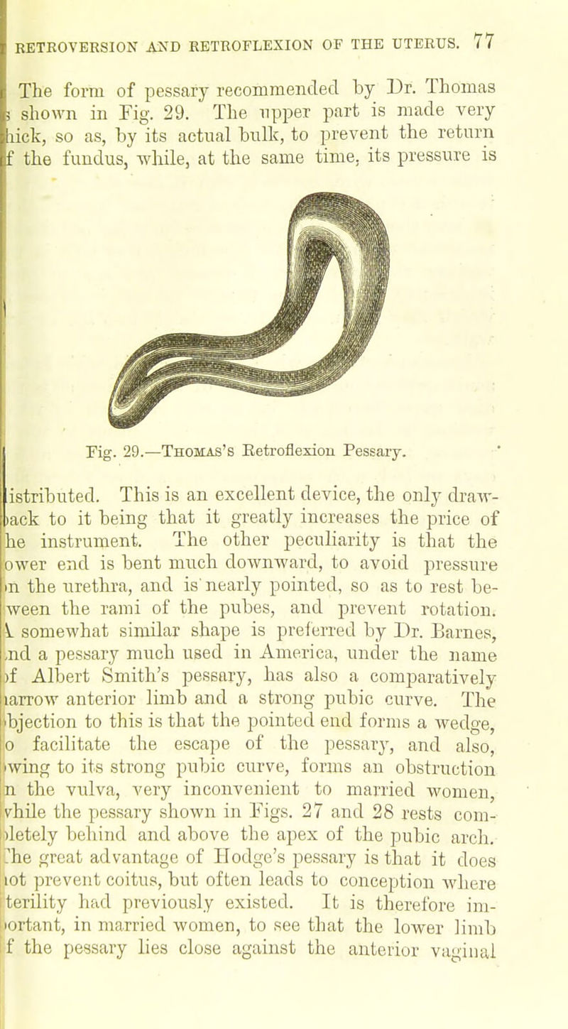 The form of pessary recommended by Dr. Thomas ; shown in Fig. 29. The upper part is made very lick, so as, by its actual bulk, to prevent the return f the fundus, while, at the same time, its pressure is Fig. 29.—Thomas's Eetroflexion Pessary. istributed. This is an excellent device, the only dravr- >ack to it being that it greatly increases the price of he instrument. The other peculiarity is that the ower end is bent much downward, to avoid pressure m the urethra, and is' nearly pointed, so as to rest be- ween the rami of the pubes, and prevent rotation. k somewhat similar shape is preferred by Dr. Barnes, /nd a pessary much used in America, under the name |)f Albert Smith's pessary, has also a comparatively karrow anterior limb and a strong pubic curve. The Objection to this is that the pointed end forms a wedge, b facilitate the escape of the pessary, and also, wing to its strong pubic curve, forms an obstruction n the vulva, very inconvenient to married women, vhile the pessary shown in Figs. 27 and 28 rests com- pletely behind and above the apex of the pubic arch, .he great advantage of Hodge's pessary is that it does iot prevent coitus, but often leads to conception where terility had previously existed. It is therefore im- portant, in married women, to see that the lower limb if the pessary lies close against the anterior vaginal