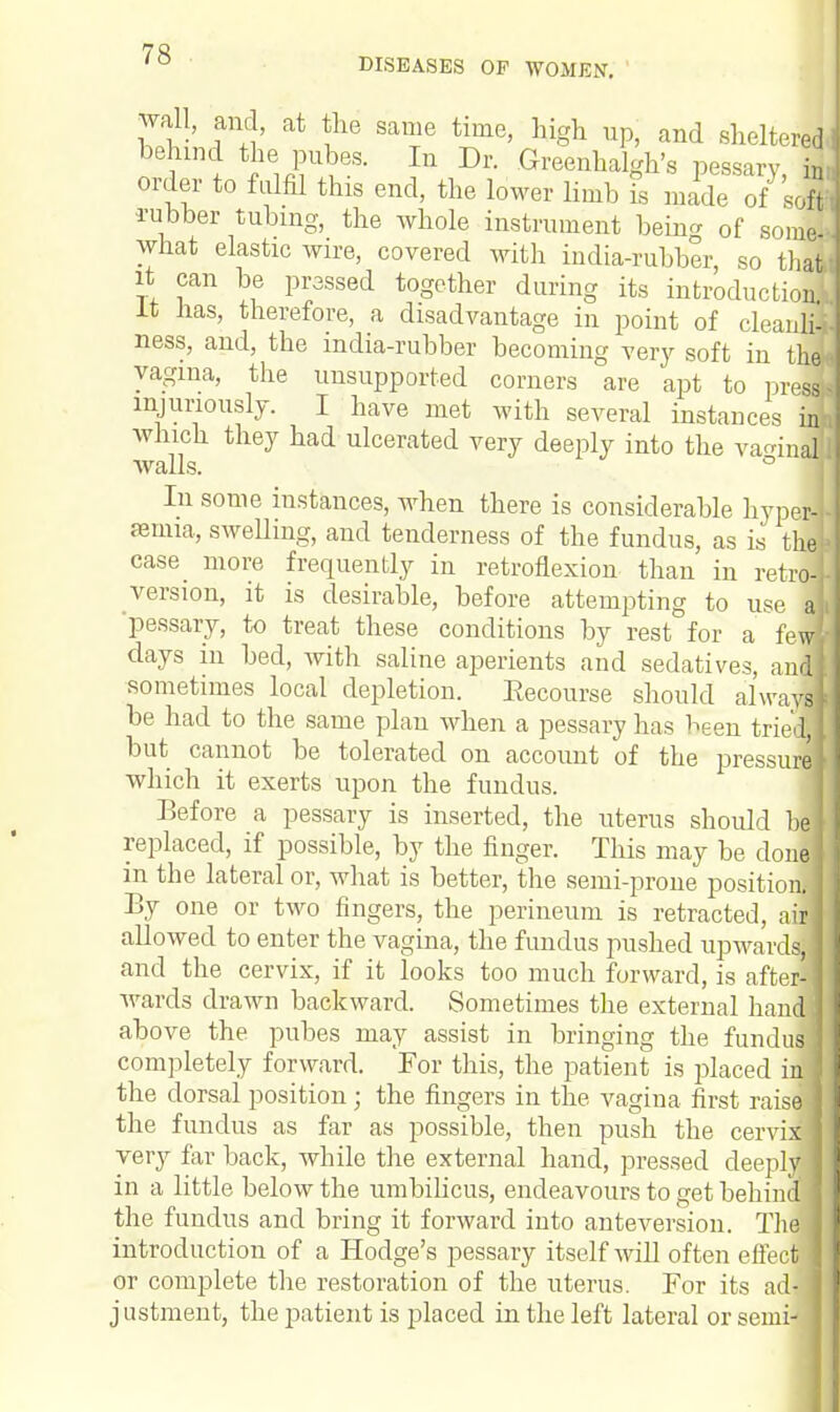 wall, and, at the same time, high up, and sheltered behind the pubes. In Dr. Greenhalgh's pessary, 2 order to fulfil this end, the lower limb is made of sol rubber tubing, the whole instrument beincr 0f some! what elastic wire, covered with india-rubber, so thafal it can be prassed together during its introduction! It has, therefore, a disadvantage in point of cleanlil ness, and, the india-rubber becoming very soft in the* vagina, the unsupported corners are apt to presd injuriously. I have met with several instances inE which they had ulcerated very deeply into the vaginal Avails. ° i In some instances, when there is considerable hyperl amua, sweUing, and tenderness of the fundus, as is thel case more frequently in retroflexion than in retro-f version, it is desirable, before attempting to use al pessary, to treat these conditions by rest for a few* days in bed, Avith saline aperients and sedatives, ani sometimes local depletion. Eecourse should always be had to the same plan when a pessary has been trie! but cannot be tolerated on account of the pressure] which it exerts upon the fundus. Before a pessary is inserted, the uterus should hi replaced, if possible, by the finger. This may be donej in the lateral or, what is better, the semi-prone position.-] By one or two fingers, the perineum is retracted, aid alloAved to enter the vagina, the fundus pushed upwards;] and the cervix, if it looks too much forward, is after- Avards drawn backward. Sometimes the external hand above the pubes may assist in bringing the fundus completely forward. For this, the patient is placed in' the dorsal position; the fingers in the vagina first raisd the fundus as far as possible, then push the cervi very far back, while the external hand, pressed deep] in a little below the umbilicus, endeavours to get behin the fundus and bring it forward into anteversion. Th. introduction of a Hodge's pessary itself Avill often effect or complete the restoration of the uterus. For its adii justment, the patient is placed in the left lateral or semi- IX ply id le