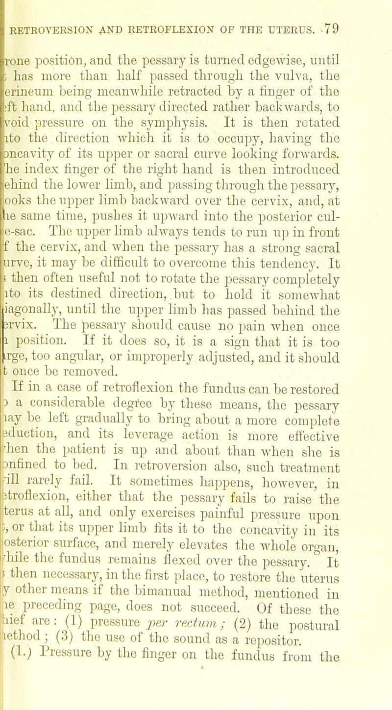 rone position, and the pessary is turned edgewise, until i has more than half passed through the vulva, the erineuni being meanwhile retracted by a finger of the :ffc hand, and the pessary directed rather backwards, to void pressure on the symphysis. It is then rotated ito the direction which it is to occupy, having the mcavity of its upper or sacral curve looking forwards, he index finger of the right hand is then introduced ehind the lower limb, and passing through the pessary, iooks the upper limb backward over the cervix, and, at le same time, pushes it upward into the posterior cul- e-sac. The upper limb always tends to run up in front ff the cervix, and when the pessary has a strong sacral jurve, it may be difficult to overcome this tendency. It s then often useful not to rotate the pessary completely rto its destined direction, but to hold it somewhat (iagonally, until the upper limb has passed behind the 3rvix. The pessary should cause no pain when once 1 position. If it does so, it is a sign that it is too Lrge, too angular, or improperly adjusted, and it should t once be removed. ' If in a case of retroflexion the fundus can be restored p a considerable degree by these means, the pessary lay be left gradually to bring about a more complete eduction, and its leverage action is more effective dien the patient is up and about than when she is bnfined to bed. In retroversion also, such treatment -ill rarely fail. It sometimes happens, however, in ptroflexion, either that the pessary fails to raise the terus at all, and only exercises painful pressure upon I, or that its upper limb fits it to the concavity in its josterior surface, and merely elevates the whole organ, pile the fundus remains flexed over the pessary. It i then necessary, in the first place, to restore the uterus y other means if the bimanual method, mentioned in he preceding page, does not succeed. Of these the :uef are: (1) pressure per rectum; (2) the postural lethod ; (3) the use of the sound as a repositor. (l.j Pressure by the finger on the fundus from the