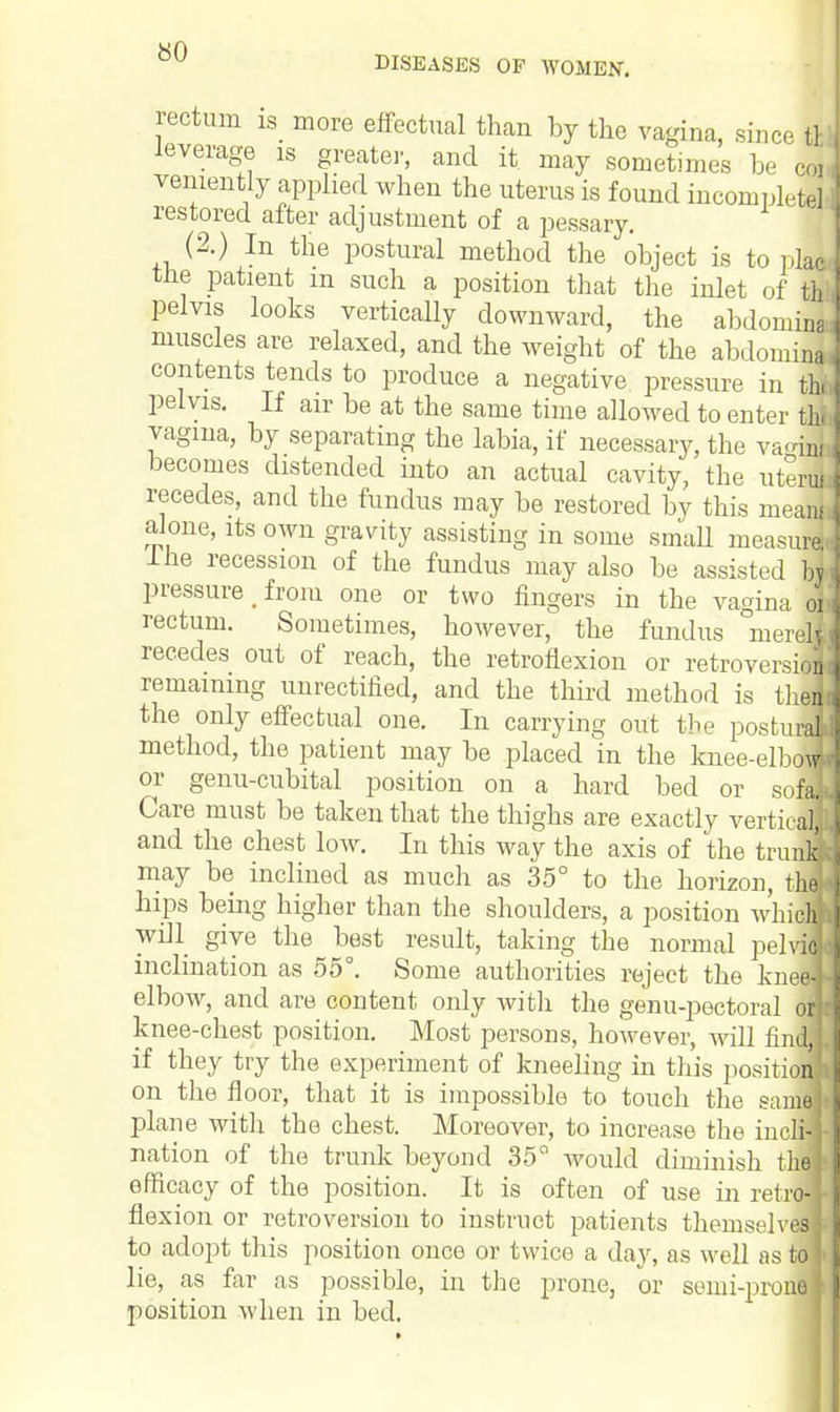 rectum is more effectual than by the vagina, since tfc leverage is greater, and it may sometimes be coi veniently applied when the uterus is found incomplete] restored after adjustment of a pessary. (2.) In the postural method the object is to plao trie patient m such a position that the inlet of th pelvis looks vertically downward, the abdoimna- muscles are relaxed, and the weight of the abdomina contents tends to produce a negative pressure in the pelvis. If air be at the same time allowed to enter tlxl vagina, by separating the labia, if necessary, the va«i5 becomes distended into an actual cavity, the uteru] recedes, and the fundus may be restored by this mean! alone, its own gravity assisting in some small measure} ine recession of the fundus may also be assisted bj pressure _ from one or two fingers in the vagina o{ rectum. Sometimes, however, the fundus nierell recedes out of reach, the retroflexion or retroversion remaining unrectified, and the third method is tlier) the only effectual one. In carrying out the postural method, the patient may be placed in the knee-elbcrsj or genu-cubital position on a hard bed or sofa] Care must be taken that the thighs are exactly vertical! and the chest low. In this way the axis of the trunH may be inclined as much as 35° to the horizon, thd hips being higher than the shoulders, a position which] will give the best result, taking the normal pelviij inclination as 55°. Some authorities reject the kneel elbow, and are content only with the genu-pectoral knee-chest position. Most persons, however, will fl if they try the experiment of kneeling in this posit on the floor, that it is impossible to touch the sa plane with the chest. Moreover, to increase the ink™ nation of the trunk beyond 35° would diminish thcj efficacy of the position. It is often of use in retro- flexion or retroversion to instruct patients themselves to adopt this position once or twice a day, as well as to lie, as far as possible, in the prone, or semi-prone position when in bed. or nd, i>'ii 1116 idi-