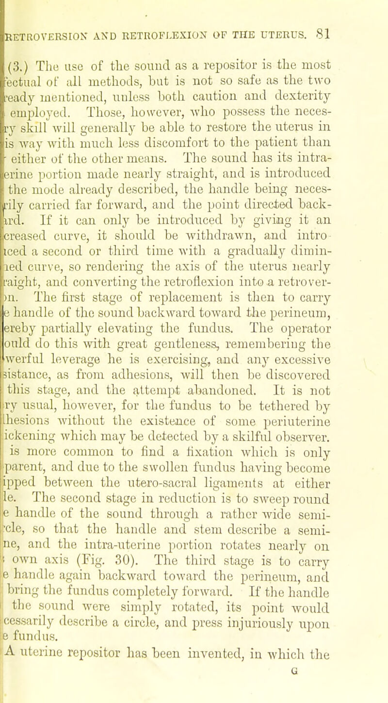 (3.) The use of the sound as a repositor is the most fectual of all methods, hut is not so safe as the two •eacly mentioned, unless both caution and dexterity employed. Those, however, who possess the neces- ry skill will generally be able to restore the uterus in is way with much less discomfort to the patient than ■ either of the other means. The sound has its intra- erine portion made nearly straight, and is introduced the mode already described, the handle being neces- sity carried far forward, and the point directed back* trd. If it can only be introduced by giving it an creased curve, it should be withdrawn, and intro- .iced a second or third time with a gradually dimin- led curve, so rendering the axis of the uterus nearly might, and converting the retroflexion into .a retro ver- >n. The first stage of replacement is then to carry e handle of the sound backward toward the perineum, ereby partially elevating the fundus. The operator ould do this with great gentleness, remembering the Jwerful leverage he is exercising, and any excessive sistance, as from adhesions, will then be discovered this stage, and the attempt abandoned. It is not |ry usual, however, for the fundus to be tethered by Ihesions without the existence of some periuterine tokening which may be detected by a skilful observer. is more common to find a fixation which is only parent, and due to the swollen fundus having become ipped between the utero-sacral ligaments at either Be. The second stage in reduction is to sweep round e handle of the sound through a rather wide semi- l^cle, so that the handle and stem describe a semi- jne, and the intra-uterine portion rotates nearly on | own axis (Fig. 30). The third stage is to carry le handle again backward toward the perineum, and bring the fundus completely forward. If the handle the sound were simply rotated, its point would cessarily describe a circle, and press injuriously upon e fundus. A uterine repositor has been invented, in which the G
