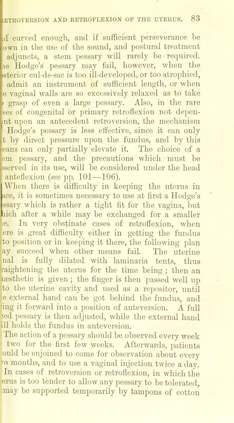 d' curved enough, and if sufficient perseverance be own in the use of the sound, and postural treatment adjuncts, a stem pessary will rarely be required, m Hodge's pessary may fail, however, when the >sterior cul-de-sac is too ill-developed, or too atrophied, admit an instrument of sufficient length, or when e vaginal Avails are so excessively relaxed as to take i grasp of even a large pessary. Also, in the rare ses of congenital or primary retroflexion not depen- nt upon an antecedent retroversion, the mechanism I Hodge's pessary is less effective, since it can only t by direct pressure upon the fundus, and by this jeans can only partially elevate it. The choice of a im pessary, and the precautions which must be >served in its use, will be considered under the head 1 anteflexion (see pp. 101—106). When there is difficulty in keeping the uterus in ace, it is sometimes necessary to use at first a Hodge's ssary which is rather a tight fit for the vagina, but bich after a while may be exchanged for a smaller ie. In very obstinate cases of retroflexion, Avhen ere is great difficulty either in getting the fundus j to position or in keeping it there, the following plan lay succeed when other means fad. The uterine nal is fully dilated with laminaria tents, thus raightening the uterus for the time being ; then an ^aesthetic is given; the finger is then passed well up !;to the uterine cavity and used as a repositor, until le external hand can be got behind the fundus, and ring it forward into a position of anteversion. A full ;ed pessary is then adjusted, whde the external hand ill holds the fundus in anteversion, The action of a pessary should be observed every week two for the first few weeks. Afterwards, patients ■ould he enjoined to come for observation about every 70 months, and to use a vaginal injection twice a day. In cases of retroversion or retroflexion, in which the lerus is too tender to allow any pessary to be tolerated, may bo supported temporarily by tampons of cotton