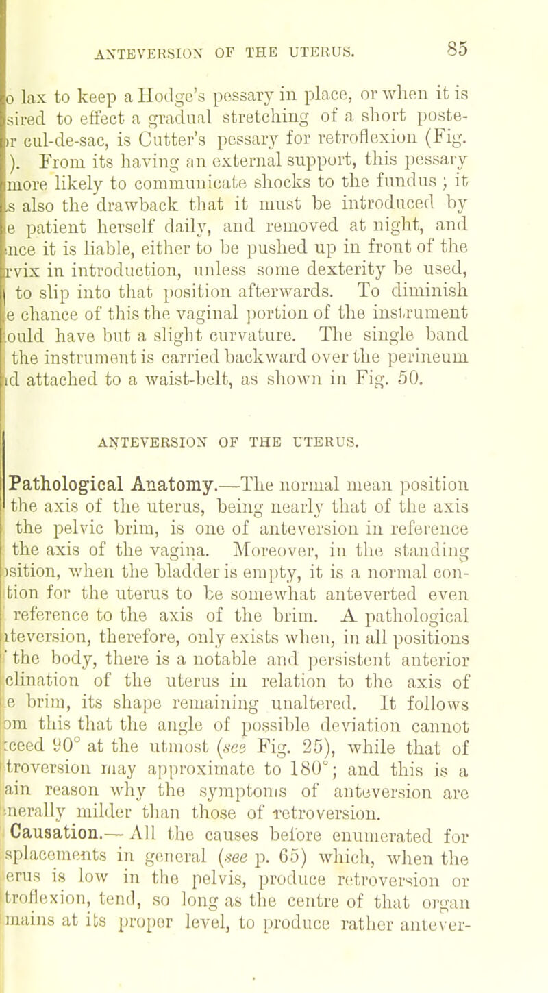 0 lax to keep a Hodge's pessary in place, or when it is sired to effect a gradual stretching of a short poste- »r cul-de-sac, is Cutter's pessary for retroflexion (Fig. ). From its having an external support, this pessary more likely to communicate shocks to the fundus ; it ,s also the drawback that it must be introduced by e patient herself daily, and removed at night, and nee it is liable, either to be pushed up in front of the rvix in introduction, unless some dexterity be used, 1 to slip into that position afterwards. To diminish e chance of this the vaginal portion of the instrument iould have but a slight curvature. The single band i the instrument is carried backward over the perineum id attached to a waist-belt, as shown in Fig. 50. ANTEVERSION OF THE UTERUS. Pathological Anatomy.—The normal mean position the axis of the uterus, being nearly that of the axis the pelvic brim, is one of anteversion in reference the axis of the vagina. Moreover, in the standing bsition, when the bladder is empty, it is a normal con- tion for the uterus to be somewhat anteverted even reference to the axis of the brim. A pathological iteversion, therefore, only exists when, in all positions I the body, there is a notable and persistent anterior clination of the uterus in relation to the axis of |e brim, its shape remaining unaltered. It follows om this that the angle of possible deviation cannot tceed 90° at the utmost (ses Fig. 25), while that of xtroversion may approximate to 180°; and this is a ain reason why the symptoms of anteversion are nerally milder than those of retroversion. Causation.— All the causes before enumerated for aplacements in general (see p. 65) which, when the eras is low in the pelvis, produce retroversion or itroflexion, tend, so long as the centre of that organ mains at its proper level, to produce rather antever-