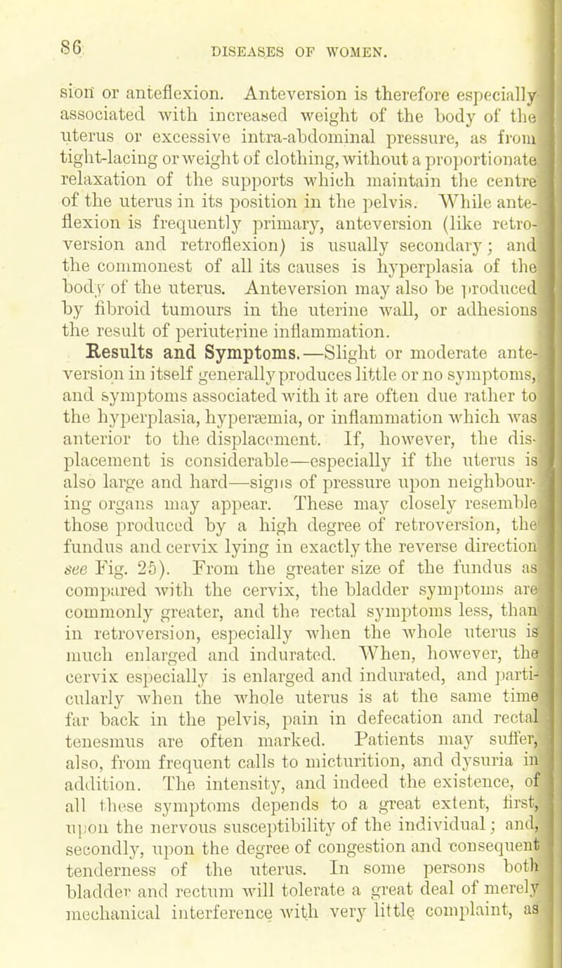 siori or anteflexion. Anteversion is therefore especially-i associated with increased weight of the body of the uterus or excessive intra-abdominal pressure, as from tight-lacing or weight of clothing, without a proportionate relaxation of the supports which maintain the centre] of the uterus in its position in the pelvis. While ante-j flexion is frequently primary, anteversion (like retro-j version and retroflexion) is usually secondary; andj the commonest of all its causes is hyperplasia of thoj body of the uterus. Anteversion may also be produced by fibroid tumours in the uterine wall, or adhesions the result of periuterine inflammation. Results and Symptoms.—Slight or moderate ante-^ version in itself generally produces little or no symptoms,! and symptoms associated Avith it are often due rather toj the hyperplasia, hyperemia, or inflammation which was anterior to the displacement. If, however, the dis- placement is considerable—especially if the uterus is] also large and hard—signs of pressure upon neighbour-! ing organs may appear. These may closely resemble those produced by a high degree of retroversion, thej fundus and cervix lying in exactly the reverse direction-] see Fig. 25). From the greater size of the fundus as] compared with the cervix, the bladder symptoms arej commonly greater, and the rectal symptoms less, than* in retroversion, especially when the whole uterus iaj much enlarged and indurated. When, however, the1 cervix especially is enlarged and indurated, and partil cularly when the whole uterus is at the same time, far back in the pelvis, pain in defecation and rectal tenesmus are often marked. Patients may suiter, also, from frequent calls to micturition, and dysuria in addition. The intensity, and indeed the existence, of all these symptoms depends to a great extent, first/ upon the nervous susceptibility of the individual; and, secondly, upon the degree of congestion and consequent tenderness of the uterus. In some persons both bladder and rectum will tolerate a great deal of merely mechanical interference with very little complaint, as