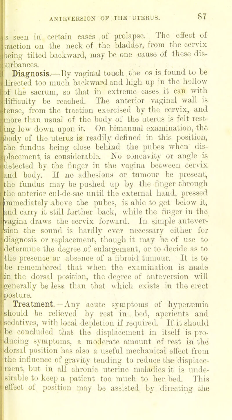 s seen in certain cases of prolapse. The effect of taction on the neck of the bladder, from the cervix being tilted backward, may be one cause of these dis- turbances. Diagnosis.—By vaginal touch the os is found to be directed too much backward and high up in the hollow 3f the sacrum, so that in extreme cases it can with lifficulty be reached. The anterior vaginal wall is tense, from the traction exercised by the cervix, and more than usual of the body of the uterus is felt rest- ing low down upon it. On bimanual examination, the (body of the uterus is readily defined in this position, the fundus being close behind the pubes when dis- placement, is considerable. No eoncavity or angle is detected by the finger in the vagina between cervix and body. If no adhesions or tumour be present, the fundus may be pushed up by the finger through the anterior cul-de-sac until the external hand, pressed immediately above the pubes, is able to get below it, and carry it still further back, while the finger in the vagina draws the cervix forward. In simple antever- sion the sound is hardly ever necessary either for diagnosis or replacement, though it may be of use to determine the decree of enlargement, or to decide as to the presence or absenee of a fibroid tumour. It is to be remembered that when the examination is made tin the dorsal position, the degree of anteversion will generally be less than that which exists in the erect posture. Treatment.—Any acute symptoms of hyperemia should be relieved by rest in bed, aperients and Lsedatives, with local depletion if required If it should be concluded that the displacement in itself is pro- ducing symptoms, a moderate amount of rest in the dorsal position has also a useful mechanical effect from the influence of gravity tending to reduce the displace- ment, but in all chronic uterine maladies it is unde- sirable to keep a patient too much to her bed. This effect of position may be assisted by directing the