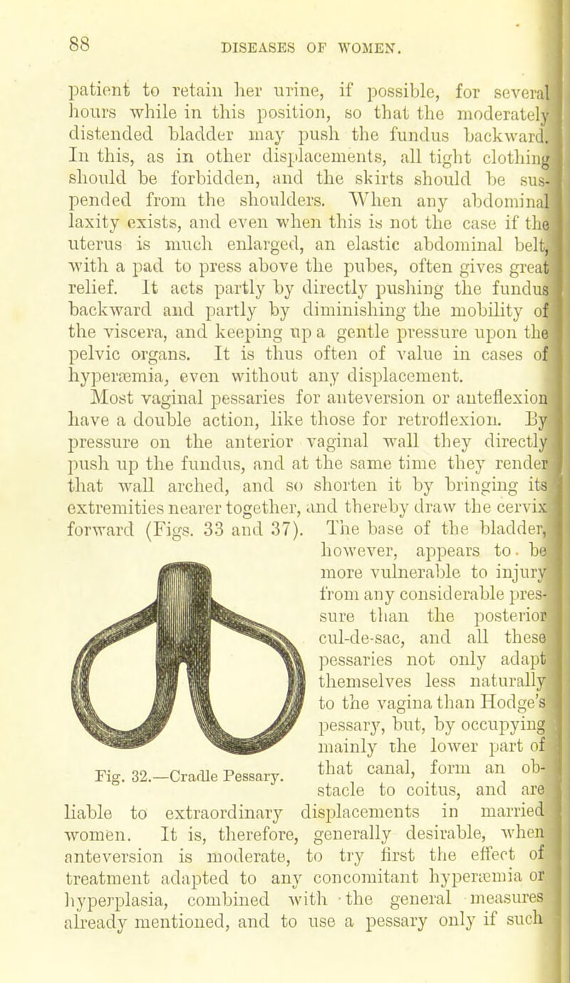 patient to retain her urine, if possible, for several hours while in this position, so that the moderately distended bladder may push the fundus backward. In this, as in other displacements, all tight clothing should be forbidden, and the skirts should be sua pended from the shoulders. When any abdominal laxity exists, and even when this is not the case if the uterus is much enlarged, an elastic abdominal belt,,; with a pad to press above the pubes, often gives gnat relief. It acts partly by directly pushing the fundus backward and partly by diminishing the mobility of the viscera, and keeping up a gentle pressure upon the pelvic organs. It is thus often of value in cases of hyperemia, even without any displacement. Most vaginal pessaries for anteversion or anteflexion! have a double action, like those for retroflexion. Bjl pressure on the anterior vaginal wall they directly push up the fundus, and at the same time they render that wall arched, and so shorten it by bringing its extremities nearer together, and thereby draw the cervix forward (Figs. 33 and 37). The base of the bladder! liable to extraordinary displacements in married women. It is, therefore, generally desirable, when anteversion is moderate, to try first the effect of treatment adapted to any concomitant hyperemia or hyperplasia, combined with the general measures already mentioned, and to use a pessary only if such Pig. 32.—Cradle Pessary. however, appears to. ha more vulnerable to injury; from any considerable pres- sure than the posterior cul-de-sac, and all these pessaries not only adapt! themselves less naturallyi to the vagina than Hodge's! pessary, but, by occupying] mainly the lower part on that canal, form an ob- stacle to coitus, and are