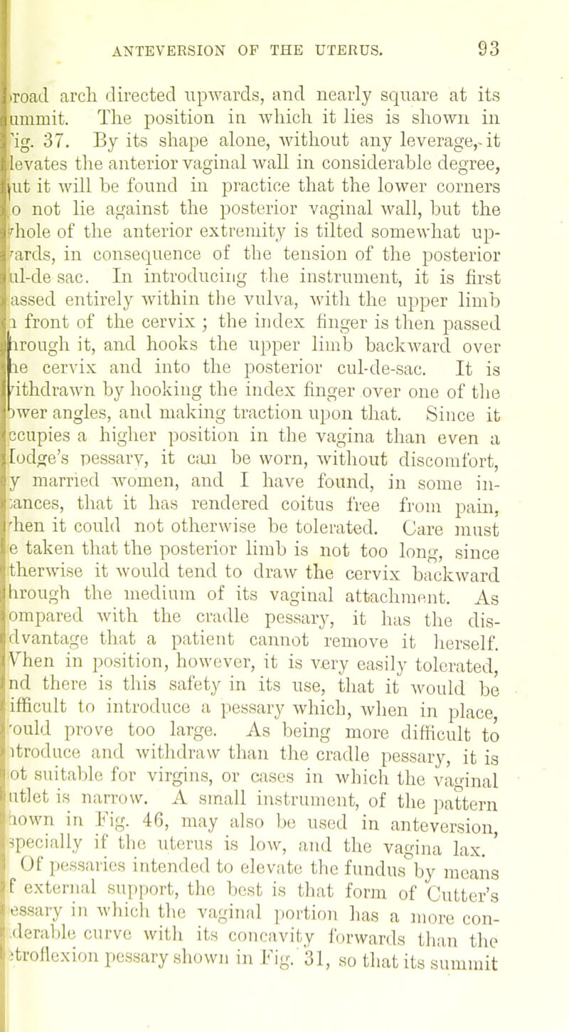 •road arch directed upwards, and nearly square at its umruit. The position in which it lies is shown in 'ig. 37. By its shape alone, without any leverage,-it ilevates the anterior vaginal wall in considerable degree, kit it will be found in practice that the lower corners ,o not lie against the posterior vaginal wall, but the •diole of the anterior extremity is tilted somewhat up- wards, in consequence of the tension of the posterior iil-de sac. In introducing the instrument, it is first .assed entirely within the vulva, with the upper limb l front of the cervix ; the index finger is then passed iroiigh it, and hooks the upper limb backward over re cervix and into the posterior cul-de-sac. It is uthdrawn by hooking the index finger over one of the bwer angles, and making traction upon that. Since it ccupies a higher position in the vagina than even a lodge's pessarv, it can be worn, Avithout discomfort, y married women, and I have found, in some in- ;ances, that it has rendered coitus free from pain, 'hen it could not otherwise be tolerated. Care must e taken that the posterior limb is not too long, since therwise it would tend to draw the cervix backward hrough the medium of its vaginal attachment. As ompared with the cradle pessary, it has the dis- dvantage that a patient cannot remove it herself. Vhen in position, however, it is very easily tolerated, ncl there is this safety in its use, that it Avould be ifficult to introduce a pessary which, when in place rould prove too large. As being more difficult to itroduce and withdraw than the cradle pessary, it is ft suitable for virgins, or cases in which the vaginal utlet is narrow. A small instrument, of the pattern town in Fig. 46, may also he used in anteversion, •specially if the uterus is low, and the vagina lax. ' <)f pessaries intended to elevate the fundus by means f external support, the best is that form of Cutter's essary in which the vaginal portion has a more con- .derable curve with its concavity forwards than the itroflexion pessary shown in Fig.'31, so that its summit