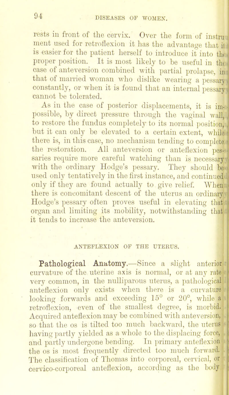 rests in front of the cervix. Over the form of instru, ment used for retroflexion it has the advantage that il is easier for the patient herself to introduce it into th< proper position. It is most likely to be useful in the case of anteversion combined with partial prolapse, ia that of married woman who dislike wearing a pessarj constantly, or when it is found that an internal pessary cannot be tolerated. As in the case of posterior displacements, it is im- possible, by direct pressure through the vaginal wall, to restore the fundus completely to its normal position, but it can only be elevated to a certain extent, while there is, in this case, no mechanism tending to coniphte the restoration. All anteversion or anteflexion pes- saries require more careful watching than is necessary with the ordinary Hodge's pessary. They should hi* used only tentatively in the first instance, and continued' only if they are found actually to give relief. When: there is concomitant descent of the uterus an ordinary i Hodge's pessary often proves useful in elevating that i organ and limiting its mobility, notwithstanding that l it tends to increase the anteversion. ANTEFLEXION OF THE UTERUS. Pathological Anatomy.—Since a slight anterior curvature of the uterine axis is normal, or at any rate: very common, in the nulliparous uterus, a pathological anteflexion only exists when there is a curvature looking forwards and exceeding 15° or 20°, while a retroflexion, even of the smallest degree, is morbid. Acquired anteflexion may be combined with anteversion, so that the os is tilted too much backward, the uterus having partly yielded as a whole to the displacing force, and partly undergone bending. In primary anteflexion the os is most frequently directed too much forward; The classification of Thomas into corporeal, cervical, or cervico-corporeal anteflexion, according as the body]