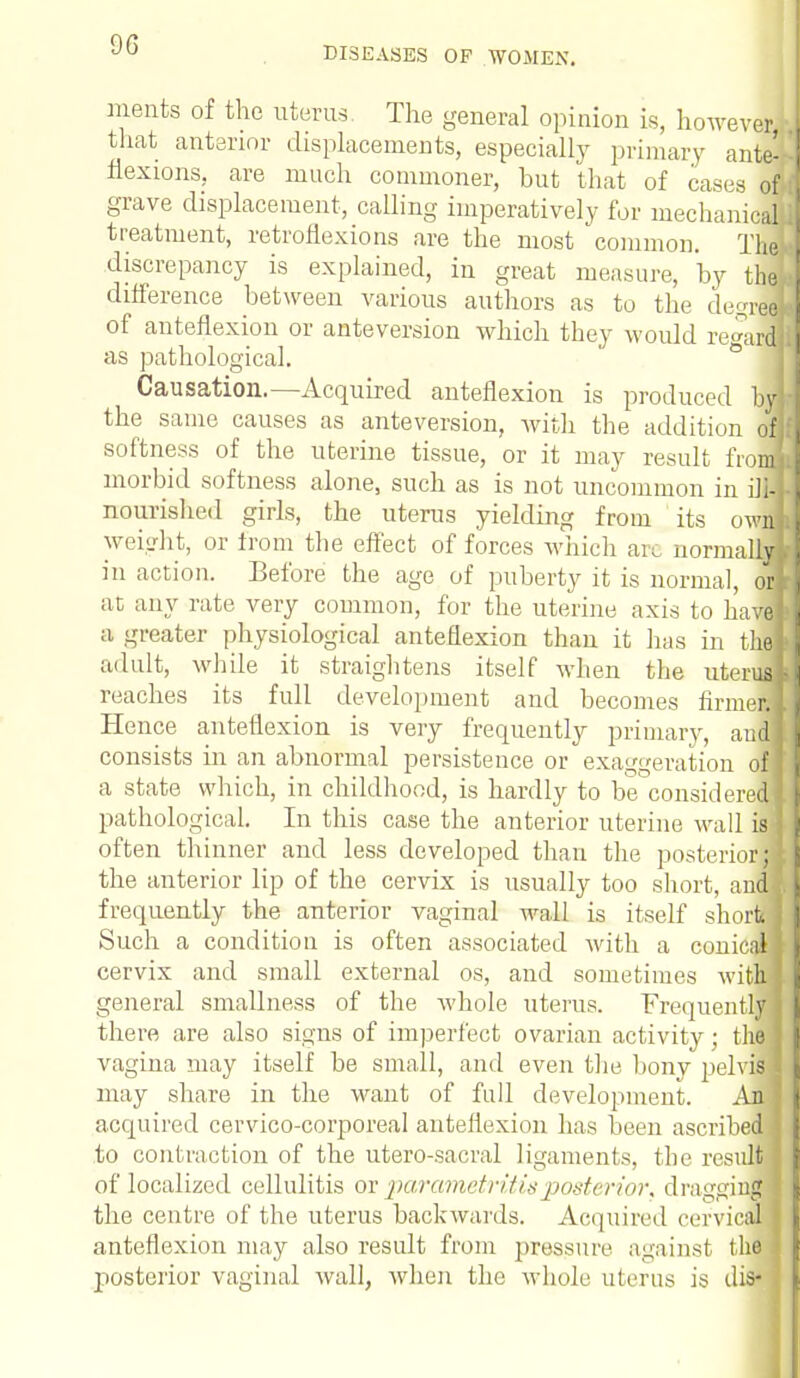 9G DISEASES OP WOMEN. merits of the uterus. The general opinion is, howeverJ that anterior displacements, especially primary ante- flexions, are much commoner, but that of cases of grave displacement, calling imperatively for mechanicaij treatment, retroflexions are the most common. The! discrepancy is explained, in great measure, by the difference between various authors as to the decree] of anteflexion or anteversion which they would regard] as pathological. Causation.—Acquired anteflexion is produced by the same causes as anteversion, with the addition of] softness of the uterine tissue, or it may result from] morbid softness alone, such as is not uncommon in ili-j nourished girls, the uterus yielding from its own! weight, or from the effect of forces which arc normally] in action. Before the age of puberty it is normal, or] at any rate very common, for the uterine axis to have! a greater physiological anteflexion than it has in the] adult, while it straightens itself when the uterus] reaches its full development and becomes firmer! Hence anteflexion is very frequently primary, audi consists in an abnormal persistence or exaggeration ofl a state which, in childhood, is hardly to be consideredI pathological. In this case the anterior uterine wall is J often thinner and less developed than the posteriorjB the anterior lip of the cervix is usually too short, and ] frequently the anterior vaginal wall is itself shoraB Such a condition is often associated with a conical! cervix and small external os, and sometimes with] general smallness of the whole uterus. Frequently 1 there are also signs of imperfect ovarian activity; thfl vagina may itself be small, and even the bony pelviM may share in the want of full development. jui acquired cervico-corporeal anteflexion has been ascribe™ to contraction of the utero-sacral ligaments, the result ] of localized cellulitis ox parametritis posterior, dragging ! the centre of the uterus backwards. Acquired cervical I anteflexion may also result from pressure against thfl posterior vaginal wall, when the whole uterus is dis- j