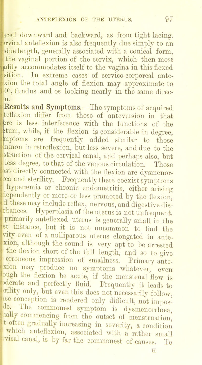 aced downward and backward, as from tight lacing, ervical anteflexion is also frequently due simply to an tdue length, generally associated with a conical form, the vaginal portion of the cervix, which then most (idily accommodates itself to the vagina in this flexed .sition. In extreme cases of cervico-corporeal ante- xion the total angle of flexion may approximate to ■0°, fundus and os looking nearly in the same direc- n. Results and Symptoms.—The symptoms of acquired teflexion differ from those of anteversion in that sre is less interference with the functions of the stum, while, if the flexion is considerable in degree, mptoms are frequently added similar to those mmon in retroflexion, but less severe, and due to the struction of the cervical canal, and perhaps also, but l less degree, to that of the venous circulation. Those >st directly connected with the flexion are dysmenor- xa and sterility. Frequently there coexist symptoms hyperemia or chronic endometritis, either arising lependently or more or less promoted by the flexion, d these may include reflex, nervous, and digestive dis- tances. Hyperplasia of the uterus is not unfrequent. primarily ante/flexed uterus is generally small in the st instance, but it is not uncommon to find the vity even of a nulliparous uterus elongated in ante- xion, although the sound is very apt to be arrested the flexion short of the full length, and so to give erroneous impression of smallness. Primary ante- xion may produce no symptoms whatever, even High the flexion be acute, if the menstrual flow is Jderate and perfectly fluid. Frequently it leads to rility only, but even this does not necessarily follow ice conception is rendered only difficult, not impos- rte. The commonest symptom is dysmenorrhea, lally commencing from the outset of menstruation t often gradually increasing in severity, a condition which anteflexion, associated with a rather small •vical canal, is by far the commonest of causes. To n