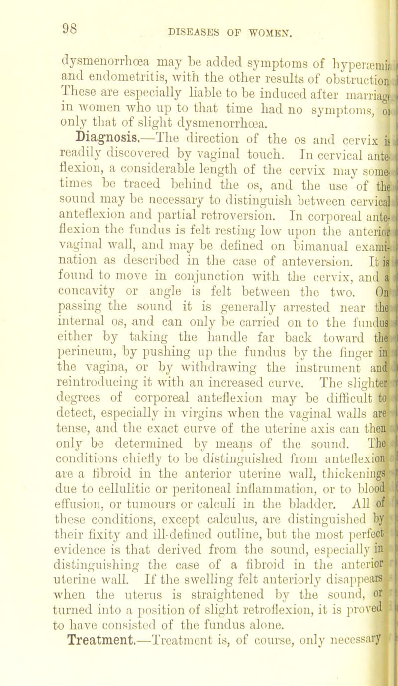 dysmenorrhea may be added symptoms of liypeneraii and endometritis, with the other results of obstruction These are especially liable to be induced after marriad in women who up to that time had no symptoms, oi only that of slight dysmenorrhea. Diagnosis.—The direction of the os and cervix if readily discovered by vaginal touch. In cervical ante- flexion, a considerable length of the cervix may somd times be traced behind the os, and the use of tfy sound may be necessary to distinguish between cervical anteflexion and partial retroversion. In corporeal ante] flexion the fundus is felt resting low upon the anterici vaginal wall, and may be defined on bimanual exama nation as described in the case of anteversion. It« found to move in conjunction with the cervix, and« concavity or angle is felt between the two. (M passing the sound it is generally arrested near fl internal os, and can only lie carried onto the iumlusj either by taking the handle far back toward tin perineum, by pushing up the fundus by the finger fl the vagina, or by withdrawing the instrument afl reintroducing it with an increased curve. The sliglflM degrees of corporeal anteflexion may be difficult m detect, especially in virgins when the vaginal walls am tense, and the exact curve of the uterine axis can then only be determined by means of the sound. TOT conditions chiefly to be distinguished from anteflexidm are a fibroid in the anterior uterine wall, thickenings due to cellulitic or peritoneal inflammation, or to blood effusion, or tumours or calculi in the bladder. All om these conditions, except calculus, are distinguished hm their fixity and ill-defined outline, but the most perfects1 evidence is that derived from the sound, especially 9 distinguishing the case of a fibroid in the anterifl uterine wall. If the swelling felt anteriorly disappeaflBj when the uterus is straightened by the sound, or turned into a position of slighl retroflexion, it is prov^B to have consisted of the fundus alone. Treatment.—Treatment is, of course, only necessary