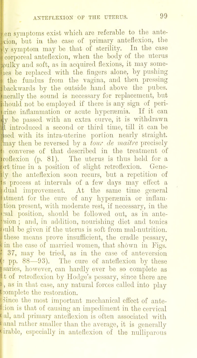 ien symptoms exist which are referable to the ante- rior^ but in the case of primary anteflexion, the [y symptom may be that of sterility. In the case corporeal anteflexion, when the body of the uterus bulky and soft, as in acquired flexions, it may some- ,ies be replaced with the fingers alone, by pushing the fundus from the vagina, and then pressing backwards by the outside hand above the pubes. nerally the sound is necessary for replacement, but should not be employed if there is any sign of peri- trine inflammation or acute hyperemia. If it can y be passed with an extra curve, it is withdrawn 1 introduced a second or third time, till it can be ised with its intra-uterine portion nearly straight, may then be reversed by a tour de maitre precisely > converse of that described in the treatment of roflexion (p. 81). The uterus is thus held for a >rt time in a position of slight retroflexion. Gene- iy the anteflexion soon recurs, but a repetition of s process at intervals of a few days may effect a dual improvement. At the same time general itment for the cure of any hyperemia or inflam- tion present, with moderate rest, if necessary, in the \sal position, should be followed out, as in ante- •sion ; and, in addition, nourishing diet and tonics >uld be given if the uterus is soft from mal-nutrition. these means prove insufficient, the cradle pessary, in the case of married women, that shown in Figs. 37, may be tried, as in the case of anteversion ! pp. 88—93). The cure of anteflexion by these Bsaries, however, can hardly ever be so complete as ]j t of retroflexion by Hodge's pessary, since there are I, as in thai, case, any natural forces called into play pomplotc the restoration. Bince the most important mechanical effect of ante- 1 ion is that of causing an impediment in the cervical Hal, and primary anteflexion is often associated with ' anal rather smaller than tin; average, it is generally irable, especially in anteflexion of the nulliparous