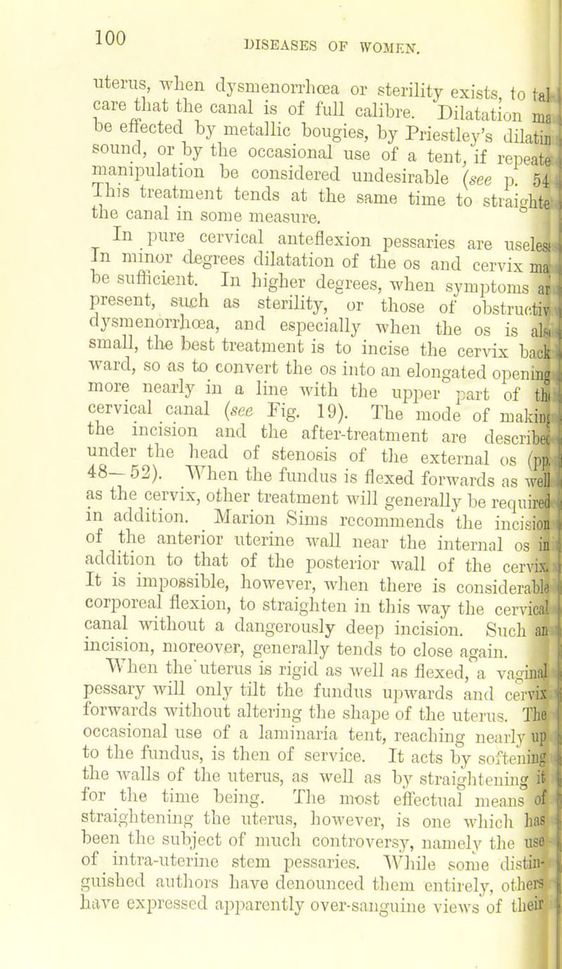 DISEASES OF WOMEN. uterus, when dysmenorrhcea or sterility exists to tat care that the canal is of full calibre. Dilatation ma be effected by metallic bougies, by Priestley's dilatin sound, or by the occasional use of a tent, if repeat* manipulation be considered undesirable (see p 54 This treatment tends at the same time to straight! the canal in some measure. In pure cervical anteflexion pessaries are uselel Jn minor degrees dilatation of the os and cervix ma' be sufficient. In higher degrees, when symptoms aj present, such as sterility, or those of obstrue.il dysmenorrhcea, and especially when the os is M small, the best treatment is to incise the cervix hM ward, so as to convert the os into an elongated opening more nearly in a line with the upper' - art of thi cervical canal (see Fig. 19). The mode of making the incision and the after-treatment are describee under the head of stenosis of the external os (pa 48— 52). When the fundus is flexed forwards as well as the cervix, other treatment will generally be require! in addition. Marion Sims recommends 'the innVion of the anterior uterine wall near the internal osfl addition to that of the posterior wall of the cerJ| It is impossible, however, when there is considerable corporeal flexion, to straighten in this way the cervical canal without a dangerously deep incision. Such an. incision, moreover, generally tends to close again. When the'uterus is rigid as well as flexed,°a va^'ini* pessary will only tilt the fundus upwards and ceM forwards without altering the shape of the uterus. Tha occasional use of a laminaria tent, reaching nearlyH to the fundus, is then of service. It acts by softening the walls of the uterus, as well as by straightening ifi for the time being. The most effectual means M straightening the uterus, however, is one which has been the subject of much controversy, namely the tfl intra-uterine stem pessaries. While some disffl guished authors have denounced them entirely, others have expressed ap2\arently over-sanguine views of their
