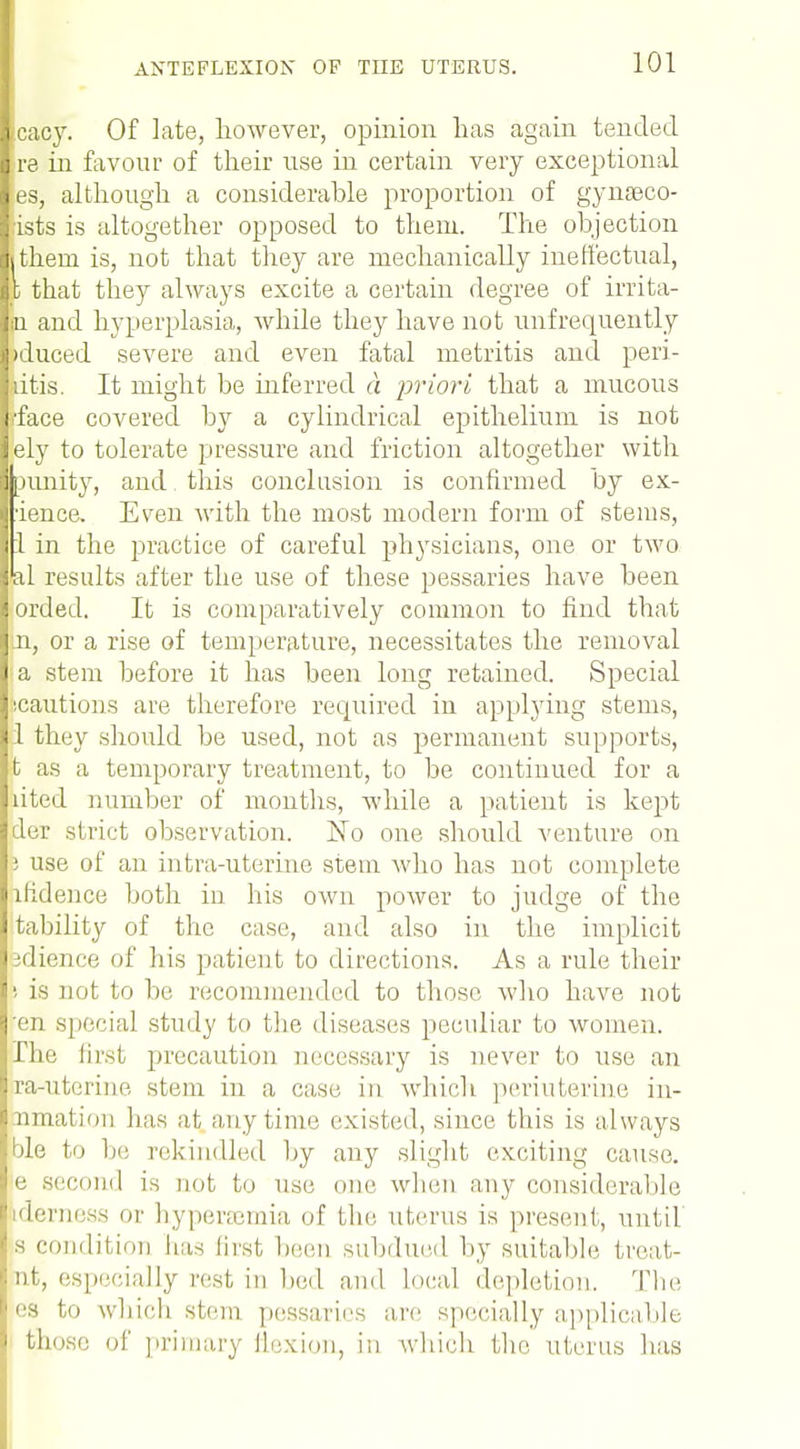 cacy. Of late, however, opinion has again tended re in favour of their use in certain very exceptional es, although a considerable proportion of gynaeco- ists is altogether opposed to them. The objection ithern is, not that they are mechanically ineffectual, c that they always excite a certain degree of irrita- n and hyperplasia, while they have not unfrequently >duced severe and even fatal metritis and peri- dtis. It might be inferred d priori that a mucous •face covered by a cylindrical epithelium is not ely to tolerate pressure and friction altogether with punity, and this conclusion is confirmed by ex- •ience. Even with the most modern form of stems, 1 in the practice of careful physicians, one or two •al results after the use of these pessaries have been orded. It is comparatively common to find that n, or a rise of temperature, necessitates the removal a stem before it has been long retained. Special •cautions are therefore required in applying stems, 1 they should be used, not as permanent supports, t as a temporary treatment, to be continued for a lited number of months, while a patient is kept der strict observation. No one should venture on 3 use of an intra-uterine stem who has not complete lfidence both in his own power to judge of the tability of the case, and also in the implicit jdience of his patient to directions. As a rule their is not to be recommended to those who have not 'en special study to the diseases peculiar to women, i he first precaution necessary is never to use an ra-uterine stem in a case in which periuterine in- nmation has at anytime existed, since this is always ble to be rekindled by any slight exciting cause, e second is not to use one. when any considerable derness or hyperaemia of the uterus is present, until s condition has first been subdued by suitable treat- tit, especially rest in bed and local depletion. The es to which stem pessaries are specially applicable those of primary flexion, in which the uterus has