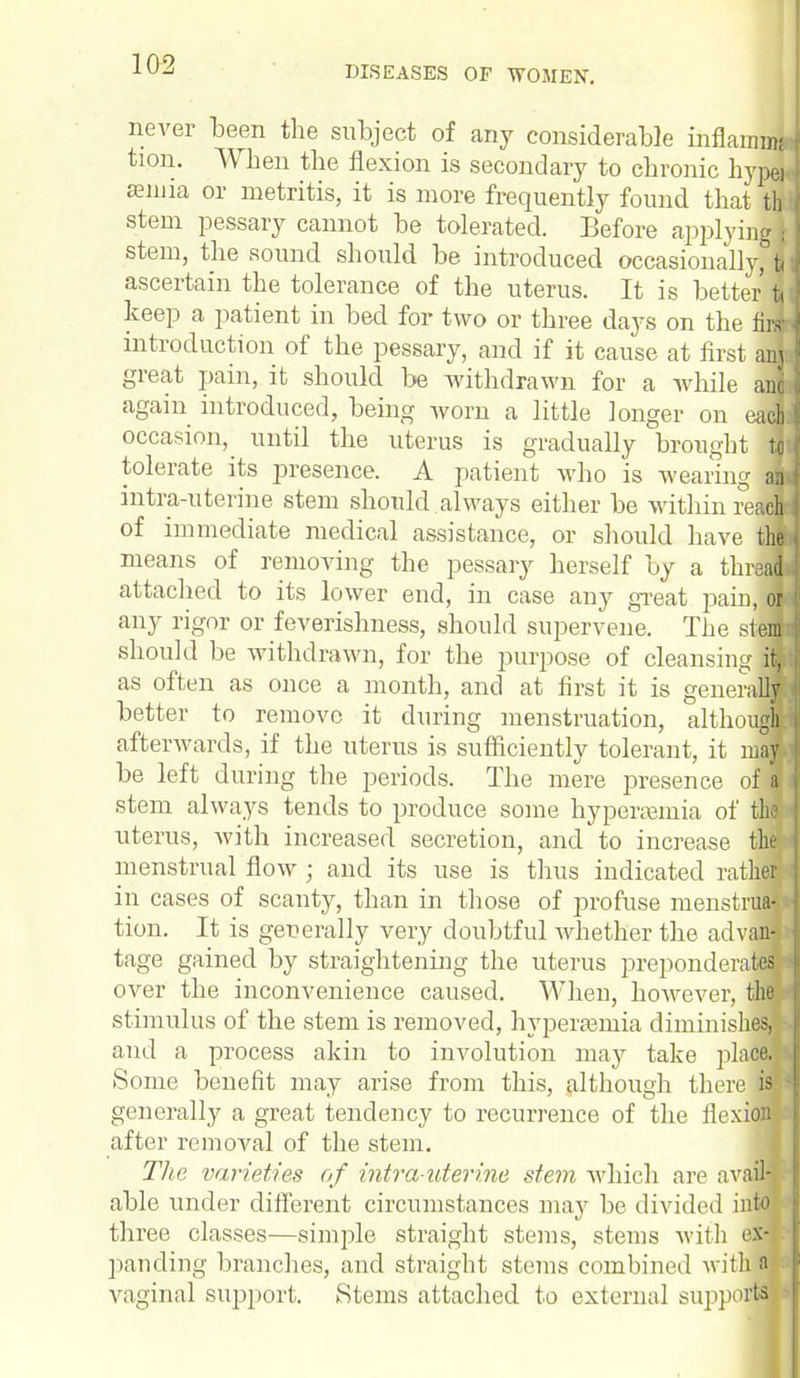 DISEASES OF WOMEN. never been the subject of any considerable inflammj tion. When the flexion is secondary to chronic hype* senna or metritis, it is more frequently found that th stem pessary cannot be tolerated. Before applying i stem, the sound should be introduced occasionally, jj ascertain the tolerance of the uterus. It is better tj keep a patient in bed for two or three days on the M introduction of the pessary, and if it cause at first ant; great pain, it should be withdrawn for a while and again introduced, being worn a little longer on each occasion, until the uterus is gradually brought J tolerate its presence. A patient who is wearing at intra-uterine stem should always either be within red of immediate medical assistance, or should have M means of removing the pessary herself by a thrJB attached to its lower end, in case any great painB any rigor or feverishness, should supervene. The .stem should be withdrawn, for the purpose of cleansingH as often as once a month, and at first it is generaB better to remove it during menstruation, althouB afterwards, if the uterus is sufficiently tolerant, it nfl be left (luring the periods. The mere presence ofl stem always tends to produce some hyperemia of fl uterus, with increased secretion, and to increase tm menstrual flow ; and its use is thus indicated ratfl in cases of scanty, than in those of profuse iuenstnM tion. It is generally very doubtful whether the advaH tage gained by straightening the uterus prepondeiwM over the inconvenience caused. When, however, th» stimulus of the stem is removed, hyperemia diminishes, and a process akin to involution may take place. Some benefit may arise from this, although there H generally a great tendency to recurrence of the flexiaw after removal of the stem. The varieties of intrauterine stem which are avail-, able under different circumstances may be divided into three classes—simple straight stems, steins with eiB panding branches, and straight stems combined with a vaginal support. Stems attached to external supports ■