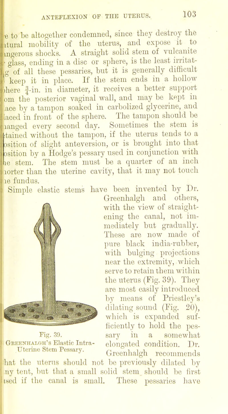 ■e to be altogether condemned, since they destroy the Ltuial mobility of the uterus, and expose it to mgerous shocks. A straight solid stem of vulcanite • glass, ending in a disc or sphere, is the least irritat- g of all these pessaries, but it is generally difficult i keep it in place. If the stem ends in a IioIIoav )here f-in. in diameter, it receives a better support om the posterior vaginal wall, and may be kept in ace by a tampon soaked in carbolized glycerine, and laced in front of the sphere. The tampon should be ranged every second day. Sometimes the stem is tained without the tampon, if the uterus tends to a isition of slight anteversion, or is brought into that •sition by a Hodge's pessary used in conjunction with e stem. The stem must be a quarter of an inch lorter than the uterine cavity, that it may not touch re fundus. Simple elastic stems have been invented by Dr. Greenhalgh and others, with the view of straight- ening the canal, not im- mediately but gradually. These are now made of pure black india-rubber, with bulging projections near the extremity, which serve to retain them within the uterus (Fig. 39). They are most easily introduced by means of Priestley's dilating sound (Fig. 20), which is expanded suf- ficiently to hold the pes- sary in a somewhat elongated condition. Dr. (rreenhal'di recommends Fis. 39. , Gkeenhai.oh's Elastic Intra- uterine Stem Pessary. hat the uterus should not be previously dilated by ,ny tent, but that a small solid stem should he first ised if the canal is small. These pessaries have