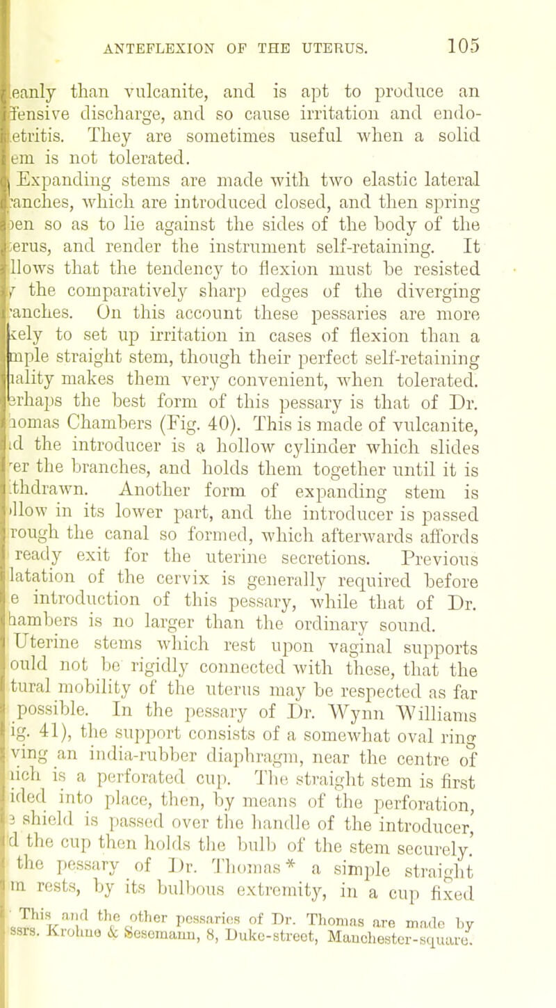eanly than vulcanite, and is apt to produce an Fensive discharge, and so cause irritation and endo- etritis. They are sometimes useful when a solid em is not tolerated. Expanding stems are made with two elastic lateral 'ranches, which are introduced closed, and then spring jen so as to lie against the sides of the body of the erus, and render the instrument self-retaining. It llows that the tendency to flexion must be resisted r the comparatively sharp edges of the diverging ■anches. On this account these pessaries are more iely to set up irritation in cases of flexion than a tuple straight stem, though their perfect self-retaining lality makes them very convenient, when tolerated, rhaps the best form of this pessary is that of Dr. homas Chambers (Fig. 40). This is made of vulcanite, d the introducer is a hollow cylinder which slides er the branches, and holds them together until it is thdrawn. Another form of expanding stem is How in its lower part, and the introducer is passed rough the canal so formed, which afterwards affords ready exit for the uterine secretions. Previous latation of the cervix is generally required before e introduction of this pessary, while that of Dr. hambers is no larger than the ordinary sound. Uterine stems which rest upon vaginal supports ould not be rigidly connected with these, that the tural mobility of the uterus may be respected as far possible. In the pessary of Dr. Wynn Williams ig. 41), the support consists of a somewhat oval ring ving an india-rubber diaphragm, near the centre of rich is a perforated cup. The. straight stem is first ided into place, then, by means of the perforation, 3 shield is passed over the handle of the introducer,' d the cup then holds the bulb of the stem securely' the pessary of Dr. Thomas* a simple straight in rests, by its bulbous extremity, in a cup fixed Jl'iT-n,'i th/ °ther Pessaries of Dr. Thomas are made by ssra. Krohne k (sesomann, 8, Duke-streot, Manchester-square.