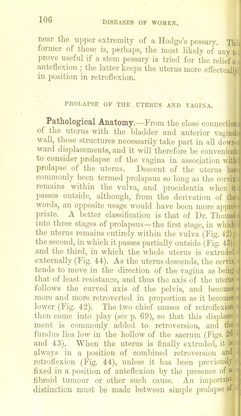 DISEASES OF WOMEN. near the upper extremity of a Hodge's pessary. Tb former of these is, perhaps, the most likely of any tt prove useful if a stem pessary is tried for the relief! anteflexion « the latter keeps the uterus more effectual in position in retroflexion. PROLAPSE OP THE UTERUS AND VAGINA. Pathological Anatomy.—From the close connection of the uterus with the bladder and anterior vagina], wall, these structures necessarily take part in all dowm ward displacements, and it will therefore be convenient!! to consider prolapse of the vagina in association with prolapse of the uterus. Descent of the uterus has* commonly been termed prolapsus so long as the cervix;] remains within the vulva, and procidentia when it passes outside, although, from the derivation of the words, an opposite usage would have been more appro-« priate. A better classification is that of Dr. Thomas ii into three stages of prolapsus—the first stage, in which the uterus remains entirely within the vulva (Fig. 42); the second, in which it passes partially outside (Fig. 43): and the third, in which the Avhole uterus is extruded J externally (Fig. 44). As the uterus descends, the cervix tends to move in the direction of the vagina as being that of least resistance, and thus the axis of the uterus follows the curved axis of the pelvis, and becomes ■ more and more retroverted in proportion as it becomes lower (Fig. 42). The two chief causes of retroflexion i then come into play (see p. 69), so that this displace- ment is commonly added to retroversion, and the fundus lies low in the hollow of the sacrum (Figs. 26 and 43). When the uterus is finally extruded, it is always in a position of combined retroversion and retroflexion (Fig. 44), unless it has been previously fixed in a position of anteflexion by the presence of a fibroid tumour or other such cause. An important distinction must be made between simple prolapse ot