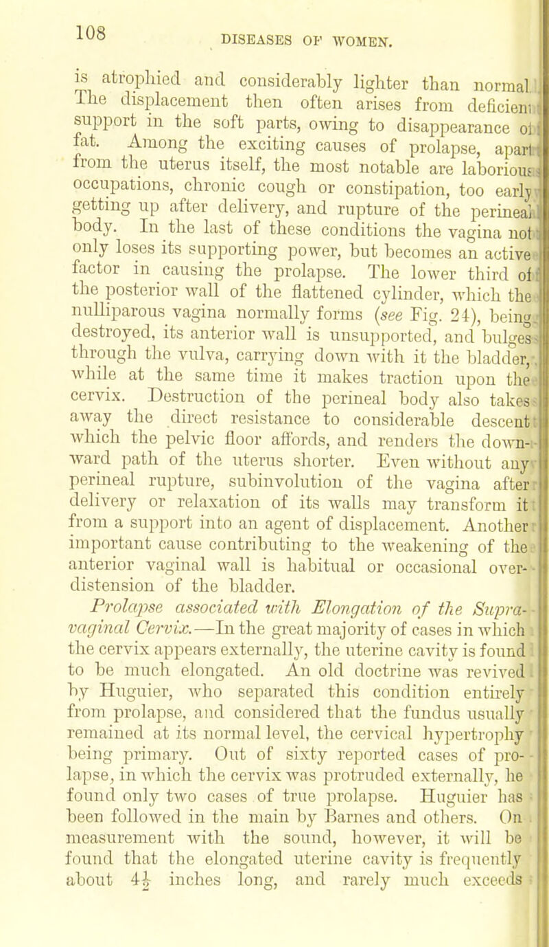 DISEASES OP WOMEN. is atrophied and considerably lighter than normal The displacement then often arises from dehcienii support in the soft parts, owing to disappearance oi) fat. Among the exciting causes of prolapse, apart from the uterus itself, the most notable are laborious: occupations, chronic cough or constipation, too early getting up after delivery, and rupture of the perineal, body. In the last of these conditions the vagina not only loses its supporting power, but becomes an active* factor in causing the prolapse. The lower third oi the posterior wall of the flattened cylinder, which the nulliparous vagina normally forms (see Fig. 24), being, destroyed, its anterior wall is unsupported, and bulgea through the vulva, carrying down with it the bladder, whde at the same time it makes traction upon the*, cervix. Destruction of the perineal body also takes away the direct resistance to considerable descent: which the pelvic floor affords, and renders the down-i ward path of the uterus shorter. Even without auyv perineal rupture, subinvolution of the vagina after delivery or relaxation of its walls may transform it: from a support into an agent of displacement. Another r important cause contributing to the weakening of the anterior vaginal wall is habitual or occasional over-'- distension of the bladder. Prolapse associated with Elongation of the Sapra-- vaginal Cervix.—In the great majority of cases in which i the cervix appears externally, the uterine cavity is found to be much elongated. An old doctrine was revived i by Huguier, who separated this condition entirely from prolapse, and considered that the fundus usually remained at its normal level, the cervical hypertrophy being primary. Out of sixty reported cases of pro- lapse, in which the cervix was £>rotruded externally, he • found only two cases of true prolapse. Huguier lias been followed in the main by Barnes and others. On i measurement with the sound, however, it will be found that the elongated uterine cavity is frequently about 4h inches long, and rarely much exceeds ■