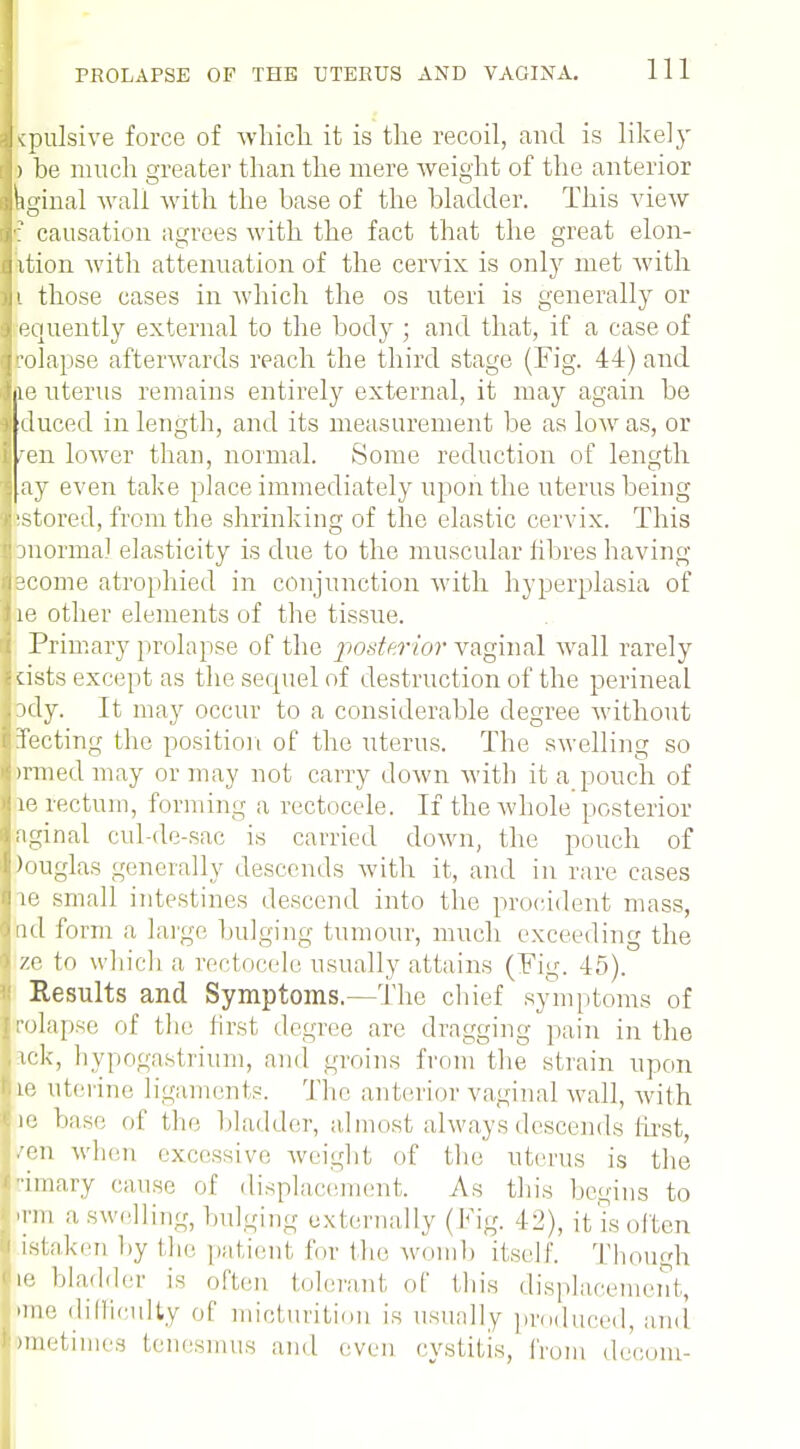 Kpulsiye force of which it is the recoil, and is likely ) he much greater than the mere weight of the anterior hginal Avail with the base of the bladder. This view f causation agrees with the fact that the great elon- ition with attenuation of the cervix is only met with i those cases in which the os uteri is generally or equently external to the body ; and that, if a case of rolapse afterwards reach the third stage (Fig. 44) and le uterus remains entirely external, it may again be I duced in length, and its measurement be as low as, or I fen lower than, normal. Some reduction of length j ay even take place immediately upon the uterus being *i'stored, from the shrinking of the elastic cervix. This |pnorma! elasticity is due to the muscular fibres having ijacome atrophied in conjunction with hyperplasia of lie other elements of the tissue. i Primary prolapse of the posterior vaginal wall rarely i cists except as the sequel of destruction of the perineal .:>dy. It may occur to a considerable degree without fecting the position of the uterus. The swelling so imnedmay or may not carry down with it a pouch of Hie rectum, forming a rectocele. If the whole posterior iaginal cul-de-sac is carried down, the pouch of Douglas generally descends with it, and in rare cases die small intestines descend into the prociclent mass, Ond form a huge bulging tumour, much exceeding the ze to which a rectocele usually attains (Fig. 45). ■' Results and Symptoms.—The chief symptoms of rolapse of the first degree are dragging pain in the ick, hypogastrium, ami groins from the strain upon te uterine ligaments. The anterior vaginal wall, with lie base of the bladder, almost always descends first, ••en when excessive weight of the uterus is the •unary cause of displacement. As this begins to 'mi a swelling, bulging externally (Fig. 42), it is often i istaken by the patient for the womb itself. Though |,! bladder is often tolerant of this displacement, mie difficulty of micturition is usually produced, and >metimes tenesmus and even cystitis, from decom-