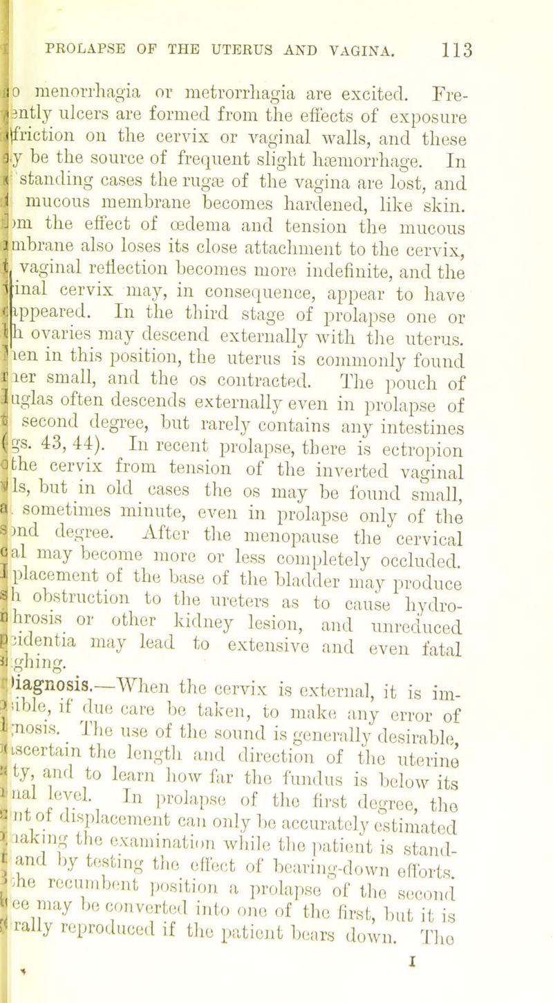 Jo Menorrhagia or metrorrhagia are excited. Fre- lently ulcers are formed from the effects of exposure junction on the cervix or vaginal walls, and these ly be the source of frequent slight hgemorrhage. In I standing cases the rugae of the vagina are lost, and I mucous membrane becomes hardened, like skin. I mi the effect of oedema and tension the mucous inbrane also loses its close attachment to the cervix, 1 vaginal reflection becomes more indefinite, and the inal cervix may, in consequence, appear to have ippeared. In the third stage of prolapse one or h ovaries may descend externally with the uterus, len in this position, the uterus is commonly found lier small, and the os contracted. The pouch of iuglas often descends externally even in prolapse of | second degree, but rarely contains any intestines 3. 43, 44). In recent prolapse, there is ectropion tfte cervix from tension of the inverted vaginal lis, but in old cases the os may be found small, J. sometimes minute, even in prolapse only of the I Hid degree. After the menopause the cervical |al may become more or less completely occluded 1 placement of the base of the bladder may produce jn obstruction to the ureters as to cause hydro- ps or other kidney lesion, and unreduced ntia may lead to extensive and even fatal n 11 vi» Jung diagnosis.—When the cervix is external, it is im- Sible, if due care be taken, to make any error of i;nosis._ The use of the sound is generally desirable iiscertam the length and direction of the uterine jty, and to learn how far the fundus is below its inal eye] In prolapse of the first degree, the | Dt ol displacement can only be accurately estimated akmg the examination while the patient is stand- -1 by testing the effect of bearing-down efforts recumbent position a prolapse of the second J may be converted into one of the first, but if ig dl,y reproduced if the patient bears down 'Id < an< J die 10 I