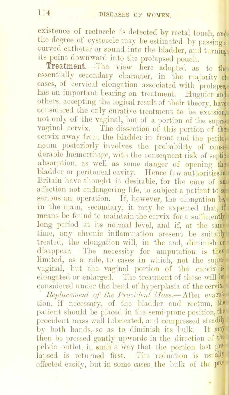 existence of rectocele is detected by rectal touch, and* the degree of cystocele may be estimated by passings curved catheter or sound into the bladder, and turning its point downward into the prolapsed pouch. Treatment.—The view here adopted as to thji essentially secondary character, in the majority ofa cases, of cervical elongation associated with prolapse^ has an important bearing on treatment. Huguier and others, accepting the logical result of their theory, have considered the only curative treatment to be excisioJJ not only of the vaginal, but of a portion of the supfl vaginal cervix. The dissection of this portion of ihh cervix away from the bladder in front and the peritfc neum posteriorly involves the probability of conJj derable haemorrhage, with the consequent risk of septic absorption, as well as some danger of opening tiH bladder or peritoneal cavity. Hence few authoritiesi£ Britain have thought it desirable, for the cure of an affection not endangering life, to subject a patient tofl serious an operation. If. however, the elongation fl in the main, secondary, it may be expected that, ill means be found to maintain the cervix for a sufficiently long period at its normal level, and if, at the saim time, any chronic inflammation present be suitably treated, the elongation will, in the end, diminish or disappear. The necessity for amputation is them limited, as a rule, to cases in which, not the supraSa vaginal, but the vaginal portion of the cervix is elongated or enlarged. The treatment of these will bepi considered under the head of hyperplasia of the cervix. Replacement of the Procidcnt Mass.—After evacuw tion, if necessary, of the bladder and rectum, patient should be placed in the semi-prone posit ion, the procident mass well lubricated, and compressed steadily ' by both hands, so as to diminish its bulk. It may then be pressed gently upwards in the direction of the 1 pelvic outlet, in such a way that the. portion last pro* lapsed is returned first. The reduction is usually effected easily, but in some cases the bulk of the P1'0'