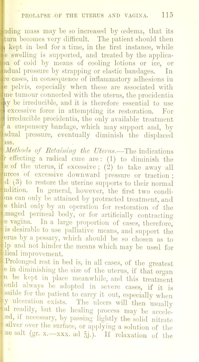 tiding mass may be so increased by oedema, that its turn becomes very difficult. The patient should then i kept in bed for a time, in the first instance, while ;e swelling is supported, and treated by the applica- •m of cold by means of cooling lotions or ice, or adual pressure by strapping or elastic bandages. In re cases, in consequence of inflammatory adhesions in e pelvis, especially when these are associated with me tumour connected with the uterus, the procidentia ty be irreducible, and it is therefore essential to use excessive force in attempting its restoration. For irreducible procidentia, the only available treatment a suspensory bandage, which may support and, by adual pressure, eventually diminish the displaced iss. '.Methods of Retaining the Uterus.—The indications r effecting a radical cure are: (1) to diminish the ;e of the uterus, if excessive; (2) to take away all urces of excessive downward pressure or traction ; d (3) to restore the uterine supports to their normal ndition. In general, however, the first two con di- ms can only be attained by protracted treatment, and e third only by an operation for restoration of the imaged perineal body, or for artificially contracting e vagina. In a large proportion of cases, therefore, is desirable to use palliative means, and support the erus by a pessary, which should be so chosen as to lp and not hinder the means which may be used for lical improvement. Prolonged rest in bed is, in all cases, of the greatest e in diminishing the size of the uterus, if that organ n be kept in place meanwhile, and this treatment ould always be adopted in severe cases, if it is ssible for the patient to carry it out, especially when y ulceration exists. The ulcers will then usually :|1 readily, but the healing process may be aecele- ed, if necessary, by passing lightly the solid nitrate < silver >.ver the surface, or applying a solution of the 1 no salt (gr. x.—xxx. ad If relaxation of the