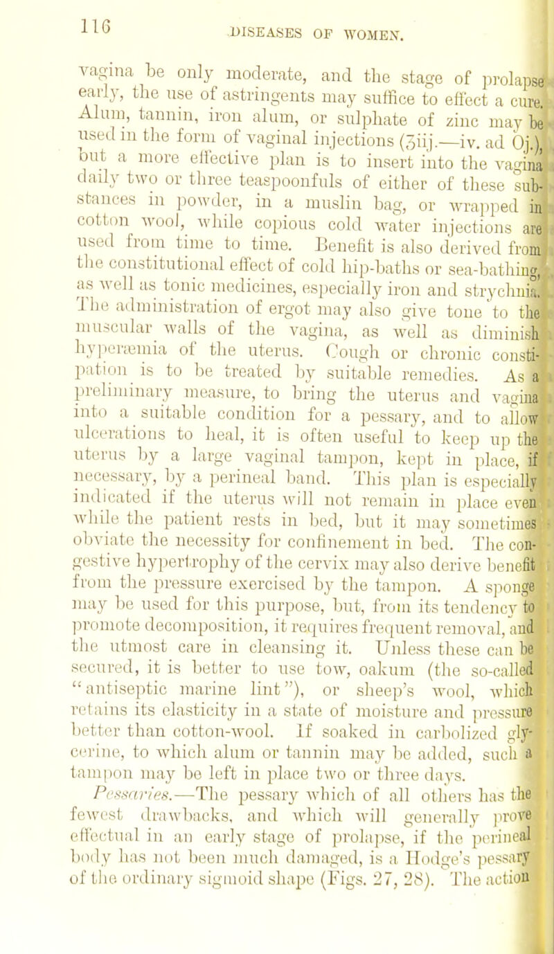 DISEASES OF WOMEN. vagina be only moderate, and the stage of prolapsdj early, the use of astringents may suffice to effect a cure Alum, tannin, iron alum, or sulphate of zinc may be used in the form of vaginal injections (Siij.—iv. ad Op)] but a more elfective plan is to insert into the vaginl daily two or three teaspoonfuls of either of these sub-j stances in powder, in a muslin hag, or wrapped in cotton wool, while copious cold water injections arj used from time to time. Benefit is also derived from] the constitutional effect of cold hip-baths or sea-bathingi as well as tonic medicines, especially iron and strychnia! The administration of ergot may also give tone'to the J muscular walls of the vagina, as well as diminish hyperemia of the uterus. Cough or chronic constiJ pation is to be treated by suitable remedies. As a] preliminary measure, to bring the uterus and v i-ina! into a suitable condition for a pessary, and to allow ulcerations to heal, it is often useful to keep up thl uterus by a large vaginal tampon, kept in place, I necessary, by a perineal band. This plan is especialM indicated if the uterus will not remain in place evenf while the patient rests in bed, but it may sometimes obviate the necessity for confinement in bed. The com gestive hypertrophy of the cervix may also derive benefit from the pressure exercised by the tampon. A sponge may be used for this purpose, but, from its tendency to| promote decomposition, it requires frequent removal, and the utmost care in cleansing it. Unless these can be secured, it is better to use tow, oakum (the so-called antiseptic marine lint), or sheep's wool, -which retains its elasticity in a state of moisture and pressure better than cotton-wool. If soaked in carbolized gljS cerine, to which alum or tannin may be added, such if tampon may be left in place two or three days. Pessaries.—The pessary which of all others has the fewest drawbacks, and which will generally prove effectual in an early stage of prolapse, if the perineal body has not been much damaged, is a Hodge's pessary of the. ordinary sigmoid shape (Figs. 27, 28). The actio™