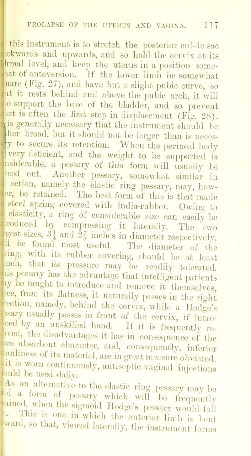 this instrument is to stretch the posterior ctil-de sac .ckwards and upwards, and so hold the cervix at its irmal level, and keep the uterus in a position some- iat of anteversion. If the lower limb be somewhat Liare (Fig. 27), and have but a slight pubic curve, so at it rests behind and above the pubic arch, it will io support the base of the bladder, and so prevent mt is often the first step in displacement (Fig. 28). 1 is generally necessary that the instrument should be her broad, but it should not be larger than is neces- y to secure its retention. When the perineal body very deficient, and the weight to be supported is tisiderable, a pessary of this form will usually be reed _ out. Another pessary, somewhat similar in action, namely the elastic ring pessary, may, how- sr, be retained. The best form of this is that made steel spring covered with india-rubber. Owing to elasticity, a ring of considerable size can easily be a-oduced by compressing it laterally. The 'two gest sizes, 3\ and 2| inches in diameter respectively U be found most useful. The diameter of the ang, witli its rubber covering, should be at least nch, that its pressure may be readily tolerated us pessary has the advantage that intelligent patients iy be taught to introduce and remove it themselves, ice, from its flatness, it naturally passes in the ri-dit •ection, namely, behind the cervix, while a Hod^'s Ssary usually passes in front of the cervix, if intro- ced by an unskilled hand. If it is frequently re- »ved, the disadvantages it has in consequence of the >re absorbent eharacter, and, consequently, inferior anliness of its material, are in great measure obviated t ie worn continuously, antiseptic vaginal injections aild be used daily. ^ an alternative to the elastic ring pessary maybe (1 » form of pessary which will be frequently ame^ when the sigmoid Hodge's pessary would fall ' • hls l* ln which the anterior limb is bent r-vard, so thai, viewed laterally, the instrument forms