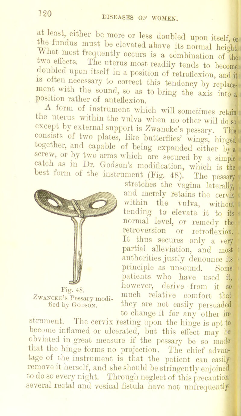 DISEASES OP WOMEN. at least either be more or less doubled upon itself <4 the fundus must be elevated above its normal heii* V\ hat most frequently occurs is a combination of the, two effects. The uterus most readily tends to become , doubled upon itself in a position of retroflexion, and Ji is often necessary to correct this tendency l>y replace- ment with the sound, so as to bring the axis into a - position rather of anteflexion. A form of instrument which will sometimes retail the uterus within the vulva when no other will doM except by external support is Zwancke's pessary. TM consists of two plates, like butterflies' wings, hin<*H t0Sether, and capable of being expanded either hM screw, or by two arms which are secured by a simpM catch as m Dr. Godson's modification, winch is the ■ best form of the instrument (Fig. 48). The pessaH stretches the vagina lateralM and merely retains the cervM within the vulva, withoulj tending to elevate it to itSM normal level, or remedy the* retroversion or retroflexion. It thus secures only a verB partial alleviation, and most * authorities justly denounce its* principle as unsound. Some • patients who have used it, however, derive from it sol much relative comfort tliafl they are not easily persuadeM to change it for any other in- strument. The cervix resting upon the hinge is apt to ) become inflamed or ulcerated, but this effect may bfl obviated in great measure if the pessary he so mndS [ that the hinge forms no projection. The chief ad van-1 tage of the instrument is that the patient can easily'} remove it herself, and she should be stringently enjoined to do so every night. Through negled of this precaution' several rectal and vesical fistula have not unfreijuently Fig. 48. Zwancke's Pessary modi- fied by Godson.