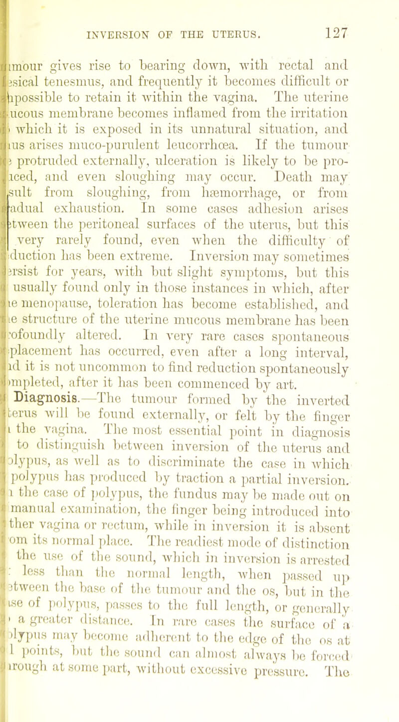 l iraour gives rise to bearing down, with rectal and jsical tenesmus, and frequently it becomes difficult or hpossible to retain it within the vagina. The uterine lueous membrane becomes inflamed from the irritation I i i which it is exposed in its unnatural situation, and I his arises muco-purulent leucorrhcea. If the tumour n i protruded externally, ulceration is likely to be pro- iced, and even sloughing may occur. Death may suit from sloughing, from hemorrhage, or from adual exhaustion. In some cases adhesion arises :tween the peritoneal surfaces of the uterus, but this very rarely found, even when the difficulty of duction has been extreme. Inversion may sometimes irsist for years, with but slight symptoms, but this usually found only in those instances in which, after le menopause, toleration has become established, and lie structure of the uterine mucous membrane has been .-ofoundly altered. In very rare cases spontaneous ^placement has occurred, even after a long interval, id it is not uncommon to find reduction spontaneously impleted, after it has been commenced by art. Diagnosis.—The tumour formed by the inverted terus will lie found externally, or felt by the finger i the vagina. The most essential point in diagnosis to distinguish between inversion of the uterus and dypus, as well as to discriminate the case in which polypus has produced by traction a partial inversion. i the case of polypus, the fundus may be made out on J manual examination, the linger being introduced into ther vagina or rectum, while in inversion it is absent I om its normal place. The readiest mode of distinction the use of the sound, which in inversion is arrested less than the normal length, when passed up stween the base of the tumour and the os, but in the use of polypus, passes to the. full length, or generally I a greater distance. In rare rases the surface of a rtypus may become adherent to the edge of (be os at 1 points, but, the sound can almost, always be forced trough at some part, without excessive pressure. The