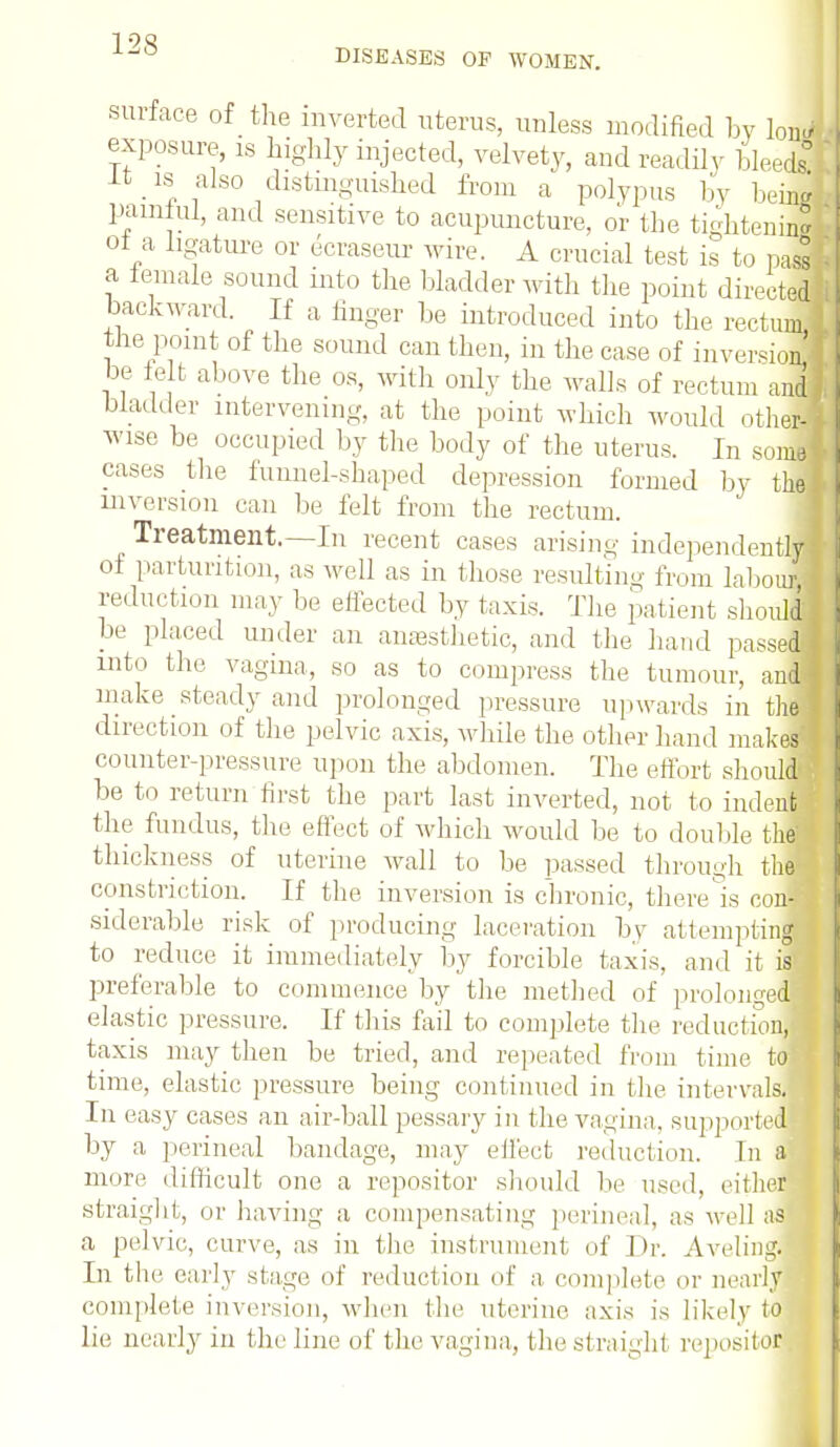 DISEASES OF WOMEN. surface of the inverted uterus, unless modified by lone/ exposure, is highly injected, velvety, and readily Meei It is also distinguished from a polypus by hems painlul, and sensitive to acupuncture, or the tightenij of a ligature or ecraseur wire. A crucial test is to pass a female sound into the bladder with the point directed backward. If a linger be introduced into the rectum the point of the sound can then, in the case of inversion i be tolt above the os, with only the walls of rectum and, bladder intervening, at the point which would other- wise be occupied by the body of the uterus. In some! cases the funnel-shaped depression formed by the] inversion can be felt from the rectum. Treatment.—In recent cases arising independently of parturition, as well as in those resulting from labour! reduction may be effected by taxis. The patient should be placed under an anesthetic, and the hand passed! into the vagina, so as to compress the tumour, and! make steady and prolonged pressure upwards in the! direction of the pelvic axis, while the other hand makes counter-pressure upon the abdomen. The effort should be to return first the part last inverted, not to indent the fundus, the effect of which would be to double thM thickness of uterine wall to be passed through thej constriction. If the inversion is chronic, there is con- siderable risk of producing laceration by attempting* to reduce it immediately by forcible taxis, and it is preferable to commence by the method of prolonged elastic pressure. If this fail to complete the red ne t urn, taxis may then be tried, and repeated from time tofl time, elastic pressure being continued in the intervals. In easy cases an air-ball pessary in the vagina, supported^ by a perineal bandage, may effect reduction. In a more difficult one a repositor should be used, either straight, or having a compensating perineal, as well as a pelvic, curve, as in the instrument of Dr. Aveling. In the early stage of reduction of a complete or nearly complete inversion, when the uterine axis is likely to lie nearly in the line of the vagina, the straight repositor
