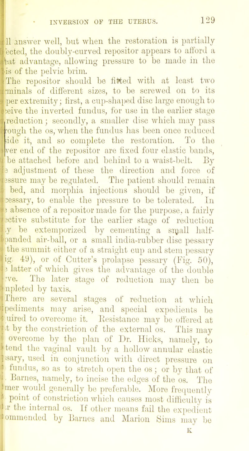 111 answer -well, but when the restoration is partially lected, the doubly-curved repositor appears to afford a Ibat advantage, allowing pressure to be made in the lis of the pelvic brim. IThe repositor should be fitted with at least two rminals of different sizes, to be screwed on to its * per extremity; first, a cup-shaped disc large enough to |:eive the inverted fundus, for use in the earlier stage {.reduction; secondly, a smaller disc which may pass hough the os, when the fundus has been once reduced Iside it, and so complete the restoration. To the sver end of the repositor are fixed four elastic bands, I be attached before and behind to a waist-belt. By 13 adjustment of these the direction and force of : assure may be regulated. The patient should remain ! bed, and morphia injections should be given, if pessary, to enable the pressure to be tolerated. In \; absence of a repositor made for the purpose, a fairly active substitute for the earlier stage of reduction y be extemporized by cementing a small half- panded air-ball, or a small india-rubber disc pessary ■ the, summit either of a straight cup and stem pessary ag 49), or of Cutter's prolapse pessary (Fig. 50), Litter of which gives the advantage of the double I've. The Later stage of reduction may then be 1 npleted by taxis. rhere are several stages of reduction at which I pediments may arise, and special expedients be 5 uired to overcome it. Resistance may be offered at j.t by the constriction of the external os. This may i overcome by the plan of Dr. flicks, namely, to ijtend the vaginal vault by a hollow annular elastic |sary, used in conjunction with direct pressure on i fundus, so as to stretch open the os \ or by that of Barnes, namely, to incise the edges of the os. The llmer would generally be preferable. More frequently 1 point of constriction which causes most difficulty is 1 c the internal os. If other means fail the expedient ommended by Barnes and Marion Sims may be K
