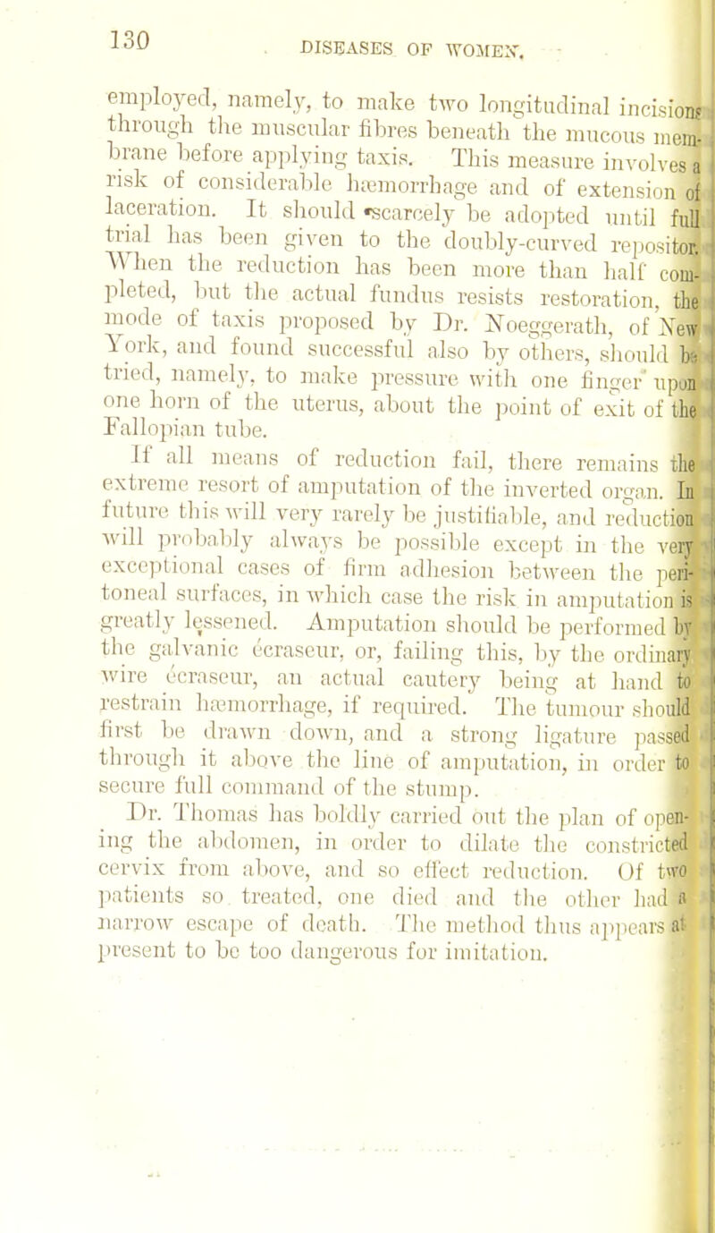 DISEASES OP WOMEN-. employed, namely, to make two longitudinal incision! through the muscular fibres beneath the mucous mwi tonne before applying taxis. This measure involves a risk of considerable haemorrhage and of extension of laceration. It should scarcely be adopted until full trial has been given to the doubly-curved repositoc When the reduction has been more than half conr- pleted, but the actual fundus resists restoration, the mode of taxis proposed by Dr. Koeg-vrath, of Xew York, and found successful also by others, should be tried, namely, to make pressure with one linger upon one horn of the uterus, about the point of exit of the Fallopian tube. If all means of reduction fail, there remains tfl extreme resort of amputation of the inverted organ. In future this will very rarely be justifiable, and reduction will probably always be possible except in the vefl exceptional cases of firm adhesion between the pen toneal surfaces, in which case the risk in amputationH greatly lessened. Amputation should be performed^ the galvanic ecraseur, or, failing this, by the ordinary wire ecraseur, an actual cautery being at hand to restrain haemorrhage, if required. The tumour should first be drawn down, and a strong ligature passed i through it above the line of amputation, in order to secure full command of the stump. Br. Thomas has boldly carried out the plan of open-fi ing the abdomen, in order to dilate the constricted . cervix from above, and so effect reduction. Of two patients so treated, one died and the other had a narrow escape of death. The method thus appears at present to be too dangerous for imitation.