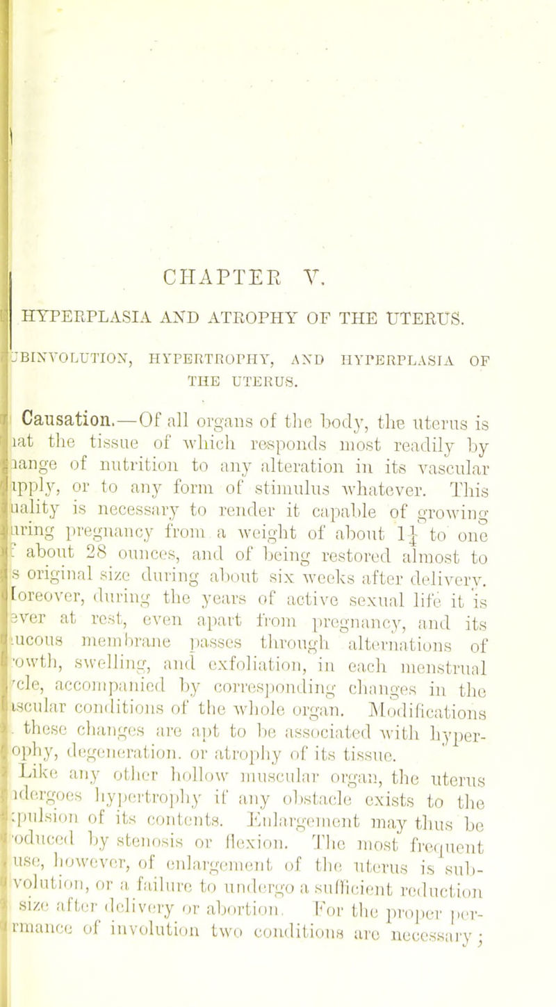 CHAPTER V. HYPERPLASIA AND ATROPHY OF THE UTERUS. JBINVOLUTION, HYPERTROPHY, AXD HYPERPLASIA OF THE UTERUS. Causation.—Of all organs of the body, the uterus is lat the tissue of which responds most readily by pange of nutrition to any alteration in its vascular rpply, or to any form of stimulus whatever. This aality is necessary to render it capable of growing uring pregnancy from a weight of about I£ to one ' about 28 ounces, and of being restored almost to s original size during about six weeks after delivery. Eoreover, during the years of active sexual life it is iver at rest, even apart from pregnancy, and its lucous membrane passes through alternations of ■owth, swelling, and exfoliation, in each menstrual rcle, accompanied by em-responding changes in the iscular conditions of the whole organ. Modifications these changes are ant to be associated with hyper- ophy, degeneration, or atrophy of its tissue. Like any other hollow muscular organ, the uterus idergoes hypertrophy if any obstacle exists to the ^pulsion of its contents. Enlargement may thus be oduced by stenosis or flexion. The most frequent use, however, of enlargement of the uterus is sub- solution, or a failure to undergo a sufficient reduction size after delivery or abortion. For the proper per- trmance of involution two conditions are necessary •