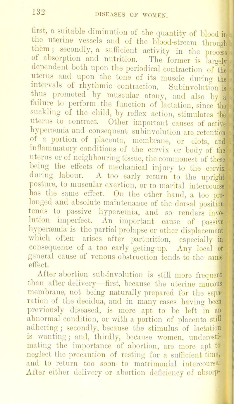 DISEASES OF WOMEX. first, a suitable diminution of the quantity of blood in the uterine vessels and of the blood-stream throu<j them j secondly, a sufficient activity in the proceed of absorption and nutrition. The former is large]! dependent both upon the periodical contraction of the uterus and upon the tone of its muscle during thd intervals of rhythmic contraction. Subinvolution i| thus promoted by muscular atony, and also hjM failure to perform the function of lactation, since th| suckling of the child, by reflex action, stimulates th] uterus to contract. Other important causes of actM hyperemia and consequent subinvolution are retention of a portion of placenta, membrane, or dots, aM inflammatory conditions of the cervix or bodv of the] uterus or of neighbouring tissue, the commonest of thefl being the effects of mechanical injury to the cervjB during labour. A too early re turn' to the upriglj posture, to muscular exertion, or to marital intercom^ has the same effect. On the other hand, a too pr« longed and absolute maintenance of the dorsal positiM tends to passive hyperemia, and so renders invM lution imperfect. An important cause of passiwj hyperemia is the partial prolapse or other displacement which often arises after parturition, especially ifl consequence of a too early geting-up. Any local or general cause of venous obstruction tends to the sanM effect. After abortion sub-involution is still more frequent than after delivery—first, because the uterine mucouffl membrane, not being naturally prepared for the sepH ration of the decidua, and in many cases having been previously diseased, is more apt to be left in att'j abnormal condition, or with a portion of placenta still adhering; secondly, because, the stimulus of lactation is wanting; and, thirdly, because women, underesti- mating the importance of abort ion. are more apt to neglect the precaution of resting for a sufficient time, and to return too soon to matrimonial intercourse.- After either delivery or abortion deficiency of absorp-