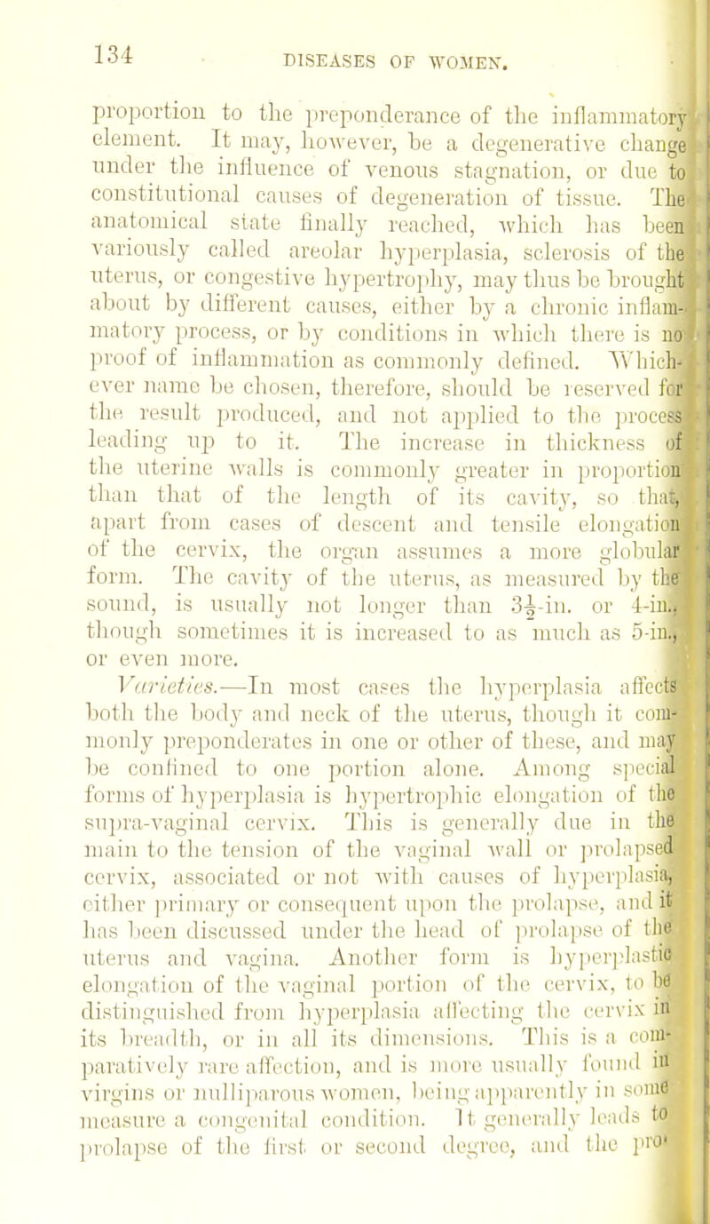 DISEASES OP WOMEN. proportion to the preponderance of the inflammatory element. It may, however, be a degenerative change under the influence of venous stagnation, or due M constitutional causes of degeneration of tissue. The! anatomical state finally reached, which has heel variously called areolar hyperplasia, sclerosis of ibe uterus, or congestive hypertrophy, may thus be brought about by different causes, either by a chronic inflainl matory process, or by conditions in'which there is no\ proof of inflammation as commonly defined. TVlncffl ever name be chosen, therefore, should be reserved for) the result produced, and not. applied to the process] leading up to it. The increase in thickness on the uterine walls is commonly greater in proportion! than that of the length of its cavity, so thai apart from cases of descent and tensile elongatiaB of the cervix, the organ assumes a more globulfl form. The cavity of the uterus, as measured by thfl sound, is usually not longer than 3-|-iu. or 4-iiM though sometimes it is increased to as much as 5-inM or even more. Varieties.—In most cases the hyperplasia affects both (In' body and neck of the uterus, though it com* monly preponderates in one or other of these, and may be confined to one portion alone. Among special'! forms of hyperplasia is hypertrophic elongation of tin supra-vaginal cervix. This is generally due in thai main to the tension of the vaginal Avail or prolapsed!! cervix, associated or not with causes of hyperplasia, cither primary or consequent upon the prolapse, audit has been discussed under the head of prolapse of thfl uterus and vagina. Another form is hyperplastic elongation of the vaginal portion of the cervix, tubs distinguished from hyperplasia affecting the cervix in its breadth, or in all its dimensions. This is a com- paratively rare.affection, and is more usually found in virgins or nullrparous women, being apparently in smne measure a congenital condition. It generally leads to prolapse of the first or second degree, and the profl