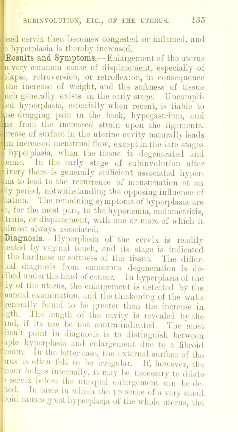 lised cervix then becomes congested or inflamed, and Is hyperplasia is thereby increased. ilResults and Symptoms.—Enlargement of the uterus la very common cause of displacement, especially of felapse, retroversion, or retroflexion, in consequence i the increase of weight, and the softness of tissue J rich generally exists in the early stage. Uncompli- |:ed hyperplasia, especially when recent, is liable to Iise dragging pain in the back, hypogastrium, and I us from the increased strain upon the ligaments. J urease of surface in the uterine cavity naturally leads ij in increased menstrual flow, except in the late stages I hyperplasia, when the tissue is degenerated and Remic. In the early stage of subinvolution after J livery there is generally sufficient associated hyper- ilia to lead to the recurrence of menstruation at an lly period, notwithstanding the opposing influence of Dtation. The remaining symptoms of hyperplasia are je, for the most part, to the hyperemia, endometritis, i tritis, or displacement, with one or more of which it almost always associated. g Diagnosis.—Hyperplasia of the cervix is readily ftected by vaginal touch, and its stage is indicated the hardness or softness of the tissue. The differ- |ial diagnosis from cancerous degeneration is de- Ribed underthe head of cancer. In hyperplasia of the fily of the uterus, the enlargement is detected by the ananual examination, and the thickening of the walls generally found to he greater than the increase in. |gth. The length of the cavity is revealed by the Bind, if its use be not contra-indicated. The most Rncult point in diagnosis is to distinguish between Me hyperplasia and enlargement din; to a. fibroid Knour. in Lli.; latter case, t he external surface of the. Nrus is often felt to he, irregular. If, however, the pour bulges internally, it may be necessary to dilate ' cervix before the unequal enlargement ran be de- Ifted. I eases in which the presence of a, very small l:oid causes great hyperplasia of the whole uterus, the