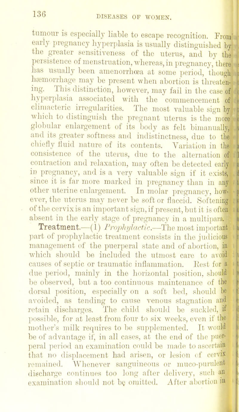 DISEASES OF WOMEN. tumour is especially liable to escape recognition. Froml early pregnancy hyperplasia is usually distinguished by the greater sensitiveness of the uterus, and by the persistence of menstruation, whereas,in pregnancy, therd has usually been amenorrhea at some period, though hemorrhage may be present when abortion is threaten] ing. This distinction, however, may fail in the case of hyperplasia associated with the commencement ofl climacteric irregularities. The most valuable sign by which to distinguish the pregnant uterus is the' moral globular enlargement of its body as felt bimanual* and its greater softness and indistinctness, due to the! chiefly fluid nature of its contents. Variation in tliel consistence of the uterus, due to the alternation off contract ion and relaxation, may often be detected earn in pregnancy, and is a very valuable sign if it exists, since it is far more marked in pregnancy than in any other uterine enlargement. In molar pregnancy, hoM ever, the. uterus may never be soft or flaccid. Softening of the cervix is an important sign, if present, but it is often absent in the early stage of pregnancy in a multipara.* Treatment.—(1) Prophylactic.—The most important part of prophylactic treatment consists in the judicious management of the puerperal state and of abortion, in which should be included the utmost care to avoid causes of septic or traumatic inflammation, liest fur a due period, mainly in the horizontal position, should be observed, but a too continuous maintenance of the dorsal position, especially on a soft bed. should he avoided, as tending to cause venous stagnation and retain discharges. The child should be suckled, if possible, for at least from four to six weeks, even it' the mother's milk requires to be supplemented. It would lie of advantage if, in all cases, at the end of the puer- peral period an examination could be made to ascertain that no displacement had arisen, or lesion < f cervix remained. Whenever sanguineous or mueo-purulent discharge continues too long after delivery, such an examination should not be omitted. After abortion m