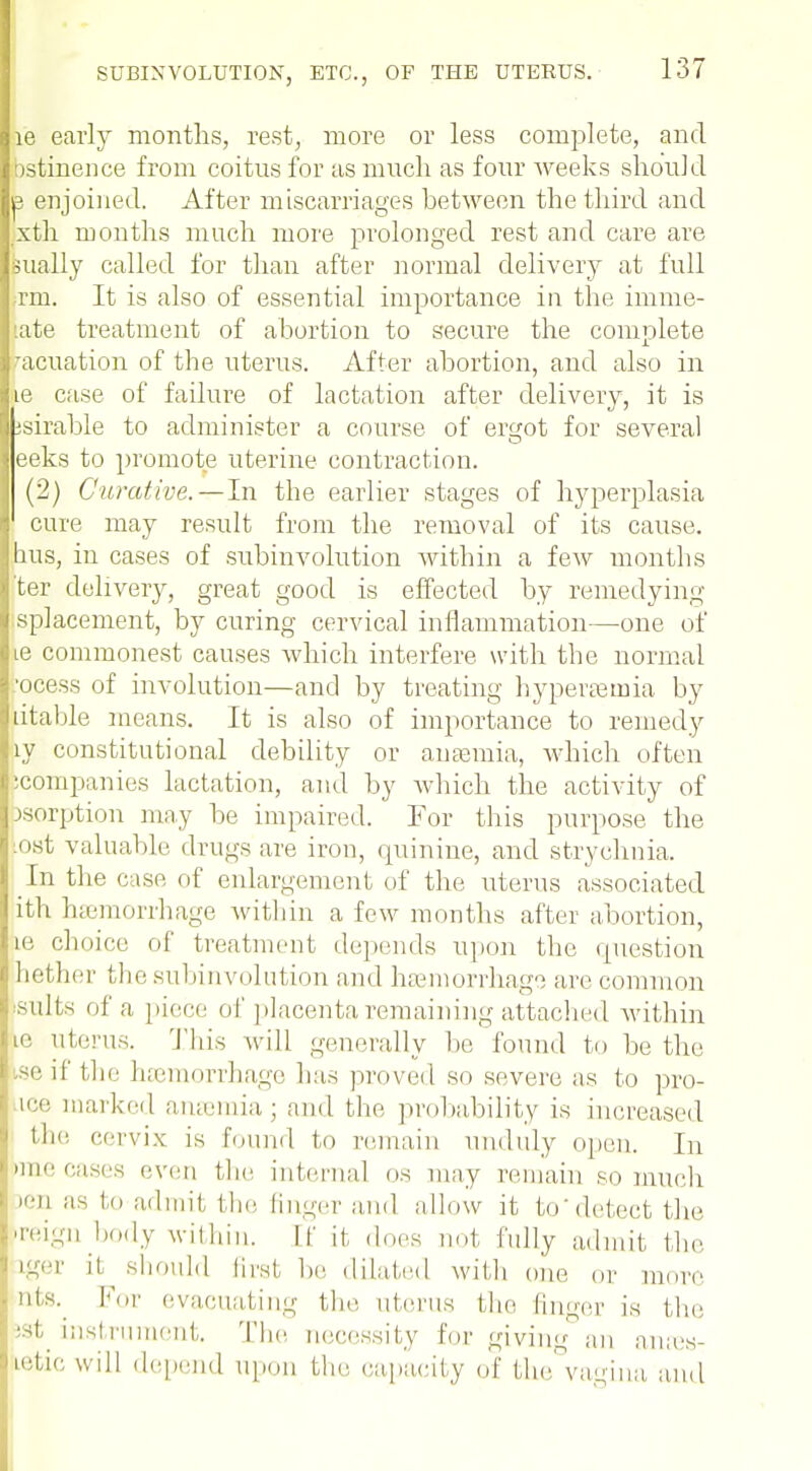 ie early months, rest, more or less complete, and bstinence from coitus for as much as four weeks should e enjoined. After miscarriages between the third and xth months much more prolonged rest and care are Bually called for than after normal delivery at full Tin. It is also of essential importance in the imme- :ate treatment of abortion to secure the complete •acuation of the uterus. After abortion, and also in ie case of failure of lactation after delivery, it is -suable to administer a course of ergot for several eeks to promote uterine contraction. (2) Curative. — In the earlier stages of hyperplasia cure may result from the removal of its cause, bus, in cases of subinvolution within a few months 'ter delivery, great good is effected by remedying splacement, by curing cervical inflammation—one of ie commonest causes which interfere with the normal .ocess of involution—and by treating hyperemia by litable means. It is also of importance to remedy ly constitutional debility or anaemia, which often icompanies lactation, and by which the activity of sorption may be impaired. For this purpose the tost valuable drugs are iron, quinine, and strychnia. [u the case of enlargement of the uterus associated ith haemorrhage within a few months after abortion, Le choice of treatment depends upon the question nether the subinvolution and haemorrhage are common -nils of a piece of placenta remaining attached within ie uterus. This will generally be found to be the 3e if the haemorrhage has proved so severe as to pro- ice marked anaemia; and the probability is increased the cervix is found to remain unduly open. In Hue cases even the internal OS may remain so much • as to admit the finger and allow it todetect the 're<ig body within. If it does not fully admit the. iger it. should fir8t l,,. dilated with one or more nts. For evacuating tin' uterus the finder is the 'st instrument. The necessity for giving an antes- Letic will depend upon the capacity of the vagina and