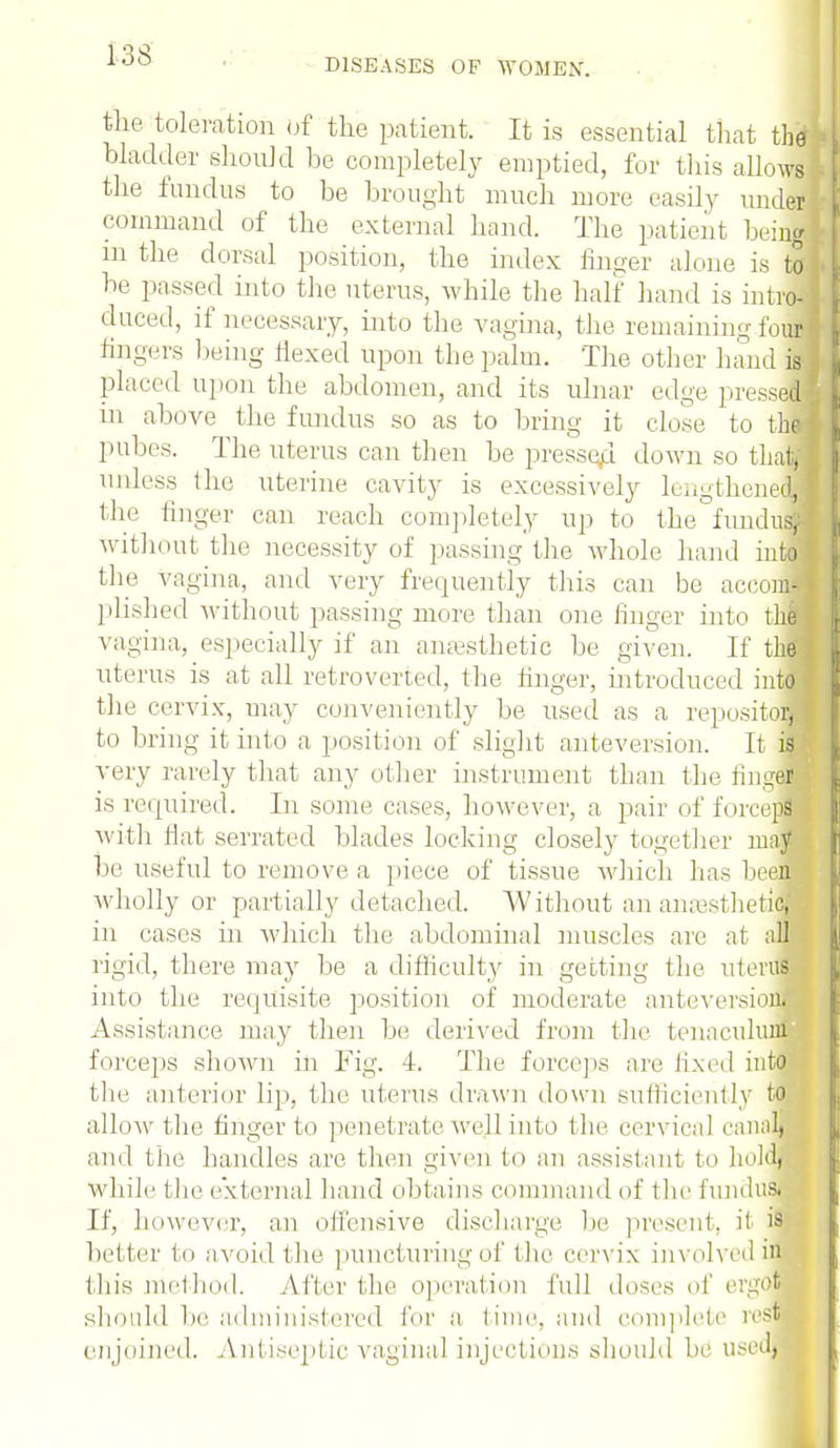 DISEASES OP WOMEX. the toleration Of the patient. It is essential that thff bladder .should be completely emptied, for this aUo\vs the fundus to be brought much more easily under command of the external hand. The patient being in the dorsal position, the index finger alone is to be passed into the uterus, while the half hand is intro- duced, if necessary, into the vagina, the remaining four fingers being flexed upon the palm. The other hand is placed upon the abdomen, and its ulnar edge pressed m above the fundus so as to bring it close to thl pubes. The uterus can then be pressed down so that, unless the uterine cavity is excessively lengthened, the finger can reach completely up to the fundus, without the necessity of passing the whole hand into the vagina, and very frequently this can be aceonjl }dished without passing more than one linger into thef vagina, especially if an anesthetic be given. If thffl uterus is at all retroverted, the finger, introduced intfl the cervix, may conveniently be used as a repository I to bring it into a position of slight anteversion. It ifl very rarely that any other instrument than the fingfl is required. In some cases, however, a pair of force™ with Hat serrated blades locking closely together raajB be useful to remove a piece of tissue which has been wholly or partially detached. Without an aiuesthetk* in cases in which the abdominal muscles are at all rigid, there may be a difficulty in getting the uterus into the requisite position of moderate anteversiou. Assistance may then be derived from the tenaculum forceps shown in Fig. 4. The forceps are fixed into the anterior Hp, the uterus drawn down sufficiently to allow the finger to penetrate well into the cervical canal, and the handles are then given to an assistant to held, while the external baud obtains command of the fundus. If, however, an offensive discharge be present, it is better to avoid the puncturing of the cervix involved in this method. After the operation full doses of ergot should be administered for a time, and complete rest enjoined. Antiseptic vaginal inject ions should be used,