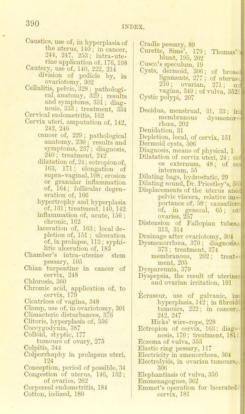 INDEX. Caustics, use of, iu hyperplasia of the uterus, 140 ; in cancer, 244, 247, 253; intra-ute- rine apj>lication of, 176,198 Cautery, use of, 140, 222, 214 division of pedicle by, in ovariotomy, 302 Cellulitis, pelvic, 328; pathologi- cal, anatomy, 329; results and symptoms, 331 ; diag- nosis, 333; treatment, 334 Cervical endometritis, 162 Cervix uteri, amputation of, 142, 242, 246 cancer of, 229; pathological anatomy, 230 ; results and symptoms, 237; diagnosis, 240 ; treatment, 242 dilatation of, 24; ectropion of, 163, 171; elongation of supra-vaginal, 108; erosion or granular inflammation of, 164; follicular degen- eration of, 166 hypertrophy and hyperplasia of, 131; treatment, 140,142 inflammation of, acute, 156 ; chronic, 162 laceration of, 163 ; local de- pletion of, 151 ; ulceration of, in prolapse, 113; syphi- litic ulceration of, 183 Chamber's intra-uterine stem pessary, 105 Chian turpentine in cancer of cervix, 248 Chlorosis, 360 Chromic acid, application of, to cervix, 179 Cicatrices of vagina, 348 Clamp, use of, in ovariotomy, 301 Climacteric disturbances, 376 Clitoris, hyperplasia of, 356 Coccygodynia, 387 Colloid, styptic, 177 tumours of ovary, 275 Colpitis, 344 Colporrhaphy in prolapsus uteri, Conception, period of possible, 34 Congestion of uterus, 146, 152 ; of ovaries, 262 Corporeal endometritis, 184 Cotton, iodized, 180 Cradle pessary, 89 Curette, Sims', 179; Thomas'' blunt, 195, 202 Cusco's speculum, 19 Cysts, dermoid, 306; of broaoc ligaments, 277; of uterus- 210; ovarian, 271; oj vagina, 349 ; of vulva, 352. Cystic polypi, 207 Decidua, menstrual, 31, 33; ii membranous dysmenor- rhcea, 202 Denidation, 31 Depletion, local, of cervix, 151 Dei-moid cysts, 306 Diagnosis, means of physical, 1 Dilatation of cervix uteri, 24; o; i os externum, 48; of of internum, 55 Dilating bags, hydrostatic, 29 Dilating sound, Dr. Priestley's, 5. Displacements of the uterus ant pelvic viscera, relative im- portance of, 59; causation of, in general, 65; oi: ovaries, 257 Distension of Fallopian tubes.-. 313, 314 Drainage after ovariotomy, 304 Dysnienorrhcea, 370; diagnosis.-. 373; treatment, 374 membranous, 202; treat- - ment, 205 Dyspareunia, 379 Dyspepsia, the result of uterine and ovarian irritation, 191 Ecraseur, use of galvanic, in hyperplasia, 142 ; in fibroid 1 tumours, 222; in cancer. 242, 247 Hicks' wire-rope, 228 Ectropion of cervix, 163; diag- nosis, 170; treatment, 1811 Eczema of vulva, 353 Elastic ring pessary, 117 Electricity in amenorrhcea, 364 Electrolysis, in ovarian tumours, 306 Elephantiasis of vulva, 356 Emmenagogues, 362 Emmet's operation for lacerated cervix, 181