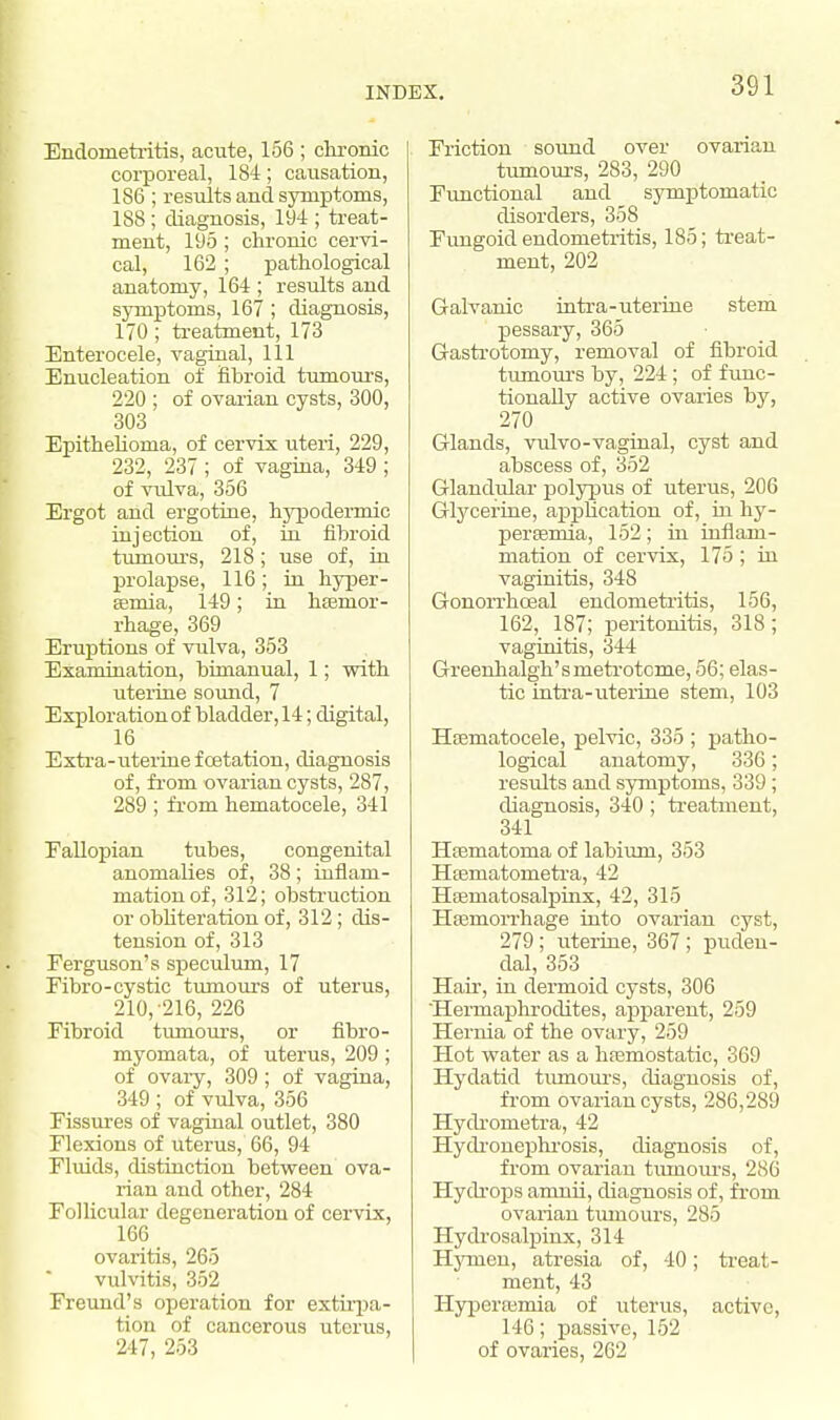 Endometritis, acute, 156 ; chronic corporeal, 184; causation, 186 ; results and symptoms, 188; diagnosis, 194 ; treat- ment, 195 ; chronic cervi- cal, 162 ; pathological anatomy, 164 ; results and symptoms, 167 ; diagnosis, 170 ; treatment, 173 Enterocele, vaginal, 111 Enucleation of fibroid tumours, 220 ; of ovarian cysts, 300, 303 Epithelioma, of cervix uteri, 229, 232, 237 ; of vagina, 349 ; of vulva, 356 Ergot and ergotine, hypodermic injection of, in fibroid tumours, 218; use of, in prolapse, 116; in hyper- emia, 149; in haemor- rhage, 369 Eruptions of vulva, 353 Examination, bimanual, 1; with uterine sound, 7 Exploration of bladder, 14; digital, 16 Extra-uterine f cetation, diagnosis of, from ovarian cysts, 287, 289 ; from hematocele, 341 Fallopian tubes, congenital anomalies of, 38 ; inflam- mation of, 312; obstruction or obliteration of, 312; dis- tension of, 313 Ferguson's speculum, 17 Fibro-cystic tumours of uterus, 210, 216, 226 Fibroid tumours, or fibro- myomata, of uterus, 209 ; of ovaiy, 309; of vagina, 349 ; of vulva, 356 Fissures of vaginal outlet, 380 Flexions of uterus, 66, 94 Fluids, distinction between ova- rian and other, 284 Follicular degeneration of cervix, 166 ovaritis, 265 vulvitis, 352 Freund's operation for extirpa- tion of cancerous uterus, 217, 253 Friction sound over ovarian tumours, 283, 290 Functional and symptomatic disorders, 358 Fungoid endometritis, 185; treat- ment, 202 Galvanic intra-uterine stem pessary, 365 Gastrotoniy, removal of fibroid tumours by, 224 ; of func- tionally active ovaries by, 270 Glands, vulvo-vaginal, cyst and abscess of, 352 Glandular polypus of uterus, 206 Glycerine, application of, in hy- peremia, 152; in inflam- mation of cervix, 175; in vaginitis, 348 Gonorrhceal endometritis, 156, 162, 187; peritonitis, 318; vaginitis, 344 Greenhalgh'smetrotcme, 56; elas- tic intra-uterine stem, 103 Hematocele, pelvic, 335 ; patho- logical anatomy, 336; results and symptoms, 339; diagnosis, 340 ; treatment, 341 Hematoma of labium, 353 Hematonietra, 42 Hematosalpinx, 42, 315 Hemorrhage into ovarian cyst, 279; uterine, 367 ; puden- dal, 353 Hair, in dermoid cysts, 306 Hermaphrodites, apparent, 259 Hernia of the ovary, 259 Hot water as a hemostatic, 369 Hydatid tumours, diagnosis of, from ovarian cysts, 286,289 Hydrometra, 42 Hydronephrosis, diagnosis of, from ovarian tumours, 286 Hydrops anmii, diagnosis of, from ovarian tumours, 285 Hydrosalpinx, 314 Hynien, atresia of, 40; treat- ment, 43 Hyperemia of uterus, active, 146; passive, 152 of ovaries, 262